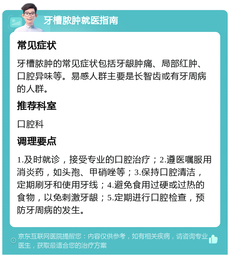 牙槽脓肿就医指南 常见症状 牙槽脓肿的常见症状包括牙龈肿痛、局部红肿、口腔异味等。易感人群主要是长智齿或有牙周病的人群。 推荐科室 口腔科 调理要点 1.及时就诊，接受专业的口腔治疗；2.遵医嘱服用消炎药，如头孢、甲硝唑等；3.保持口腔清洁，定期刷牙和使用牙线；4.避免食用过硬或过热的食物，以免刺激牙龈；5.定期进行口腔检查，预防牙周病的发生。