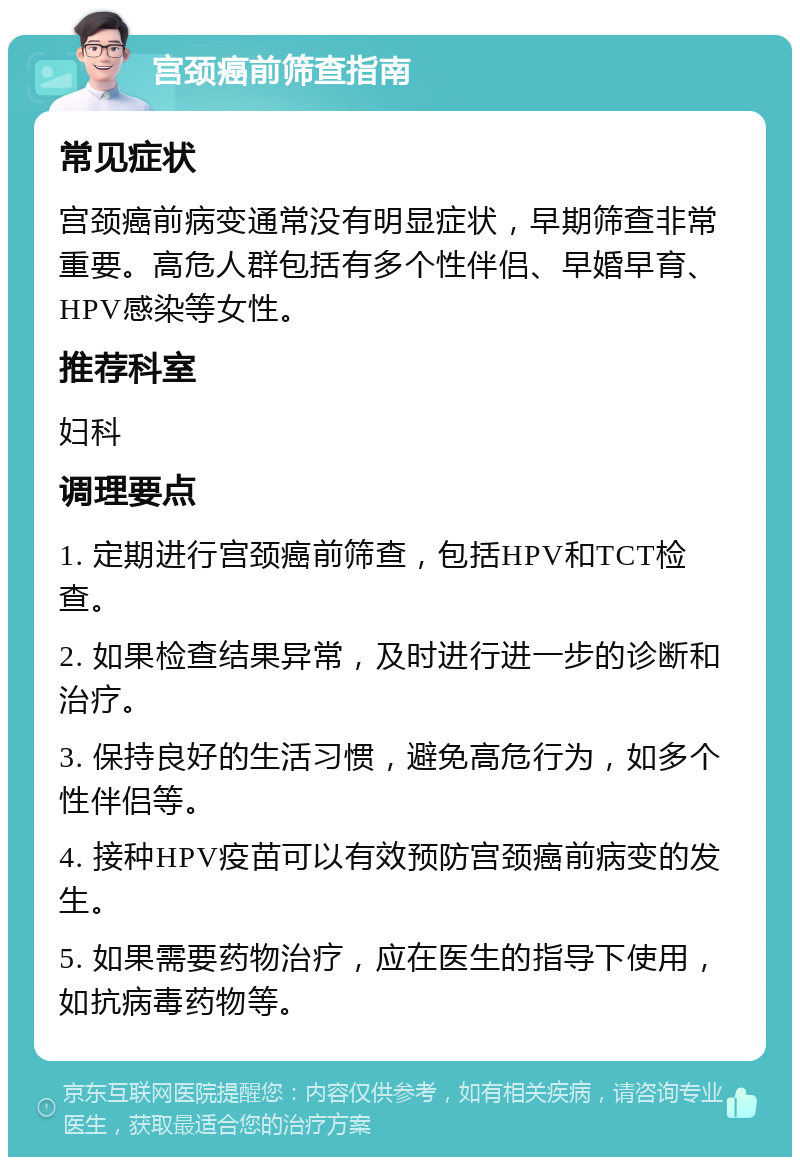 宫颈癌前筛查指南 常见症状 宫颈癌前病变通常没有明显症状，早期筛查非常重要。高危人群包括有多个性伴侣、早婚早育、HPV感染等女性。 推荐科室 妇科 调理要点 1. 定期进行宫颈癌前筛查，包括HPV和TCT检查。 2. 如果检查结果异常，及时进行进一步的诊断和治疗。 3. 保持良好的生活习惯，避免高危行为，如多个性伴侣等。 4. 接种HPV疫苗可以有效预防宫颈癌前病变的发生。 5. 如果需要药物治疗，应在医生的指导下使用，如抗病毒药物等。