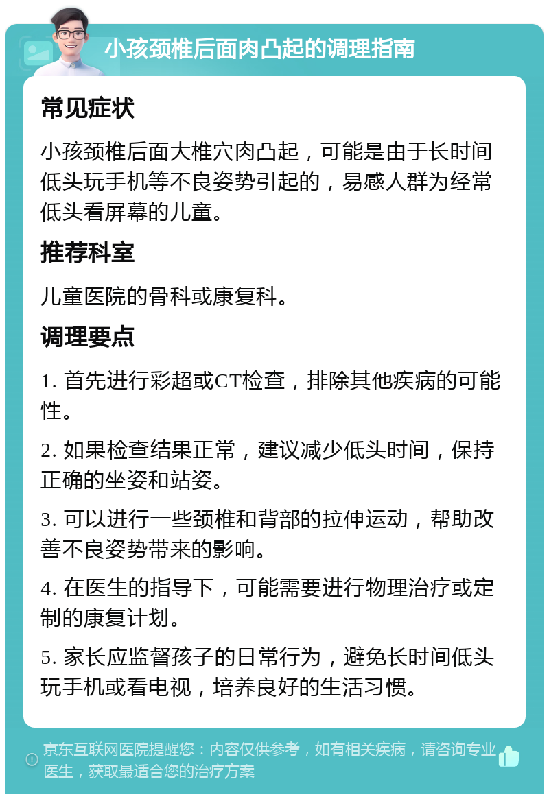 小孩颈椎后面肉凸起的调理指南 常见症状 小孩颈椎后面大椎穴肉凸起，可能是由于长时间低头玩手机等不良姿势引起的，易感人群为经常低头看屏幕的儿童。 推荐科室 儿童医院的骨科或康复科。 调理要点 1. 首先进行彩超或CT检查，排除其他疾病的可能性。 2. 如果检查结果正常，建议减少低头时间，保持正确的坐姿和站姿。 3. 可以进行一些颈椎和背部的拉伸运动，帮助改善不良姿势带来的影响。 4. 在医生的指导下，可能需要进行物理治疗或定制的康复计划。 5. 家长应监督孩子的日常行为，避免长时间低头玩手机或看电视，培养良好的生活习惯。