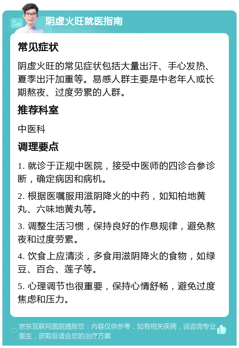 阴虚火旺就医指南 常见症状 阴虚火旺的常见症状包括大量出汗、手心发热、夏季出汗加重等。易感人群主要是中老年人或长期熬夜、过度劳累的人群。 推荐科室 中医科 调理要点 1. 就诊于正规中医院，接受中医师的四诊合参诊断，确定病因和病机。 2. 根据医嘱服用滋阴降火的中药，如知柏地黄丸、六味地黄丸等。 3. 调整生活习惯，保持良好的作息规律，避免熬夜和过度劳累。 4. 饮食上应清淡，多食用滋阴降火的食物，如绿豆、百合、莲子等。 5. 心理调节也很重要，保持心情舒畅，避免过度焦虑和压力。