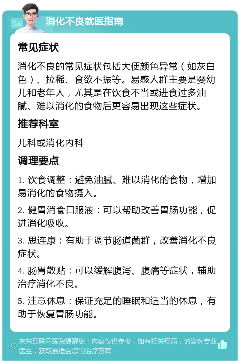 消化不良就医指南 常见症状 消化不良的常见症状包括大便颜色异常（如灰白色）、拉稀、食欲不振等。易感人群主要是婴幼儿和老年人，尤其是在饮食不当或进食过多油腻、难以消化的食物后更容易出现这些症状。 推荐科室 儿科或消化内科 调理要点 1. 饮食调整：避免油腻、难以消化的食物，增加易消化的食物摄入。 2. 健胃消食口服液：可以帮助改善胃肠功能，促进消化吸收。 3. 思连康：有助于调节肠道菌群，改善消化不良症状。 4. 肠胃散贴：可以缓解腹泻、腹痛等症状，辅助治疗消化不良。 5. 注意休息：保证充足的睡眠和适当的休息，有助于恢复胃肠功能。