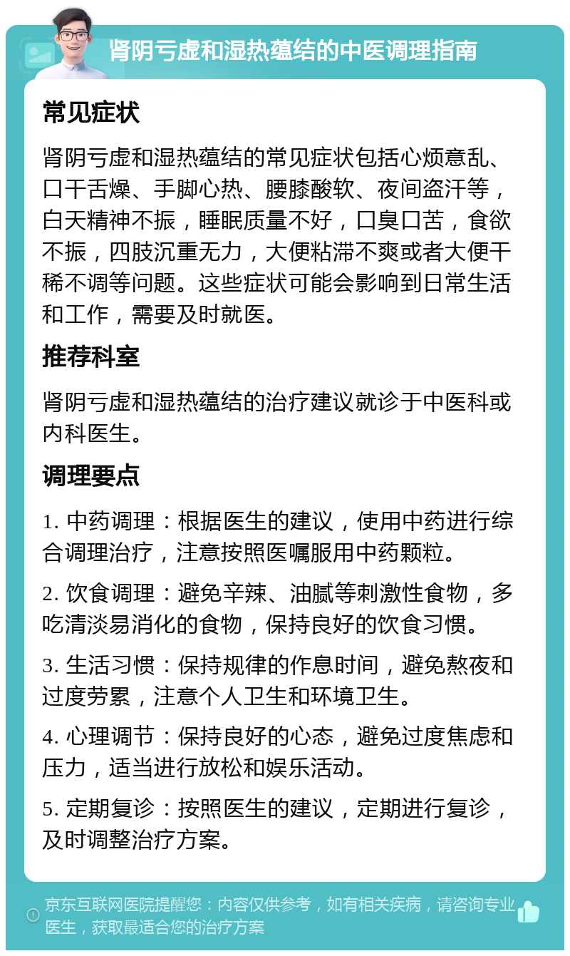 肾阴亏虚和湿热蕴结的中医调理指南 常见症状 肾阴亏虚和湿热蕴结的常见症状包括心烦意乱、口干舌燥、手脚心热、腰膝酸软、夜间盗汗等，白天精神不振，睡眠质量不好，口臭口苦，食欲不振，四肢沉重无力，大便粘滞不爽或者大便干稀不调等问题。这些症状可能会影响到日常生活和工作，需要及时就医。 推荐科室 肾阴亏虚和湿热蕴结的治疗建议就诊于中医科或内科医生。 调理要点 1. 中药调理：根据医生的建议，使用中药进行综合调理治疗，注意按照医嘱服用中药颗粒。 2. 饮食调理：避免辛辣、油腻等刺激性食物，多吃清淡易消化的食物，保持良好的饮食习惯。 3. 生活习惯：保持规律的作息时间，避免熬夜和过度劳累，注意个人卫生和环境卫生。 4. 心理调节：保持良好的心态，避免过度焦虑和压力，适当进行放松和娱乐活动。 5. 定期复诊：按照医生的建议，定期进行复诊，及时调整治疗方案。