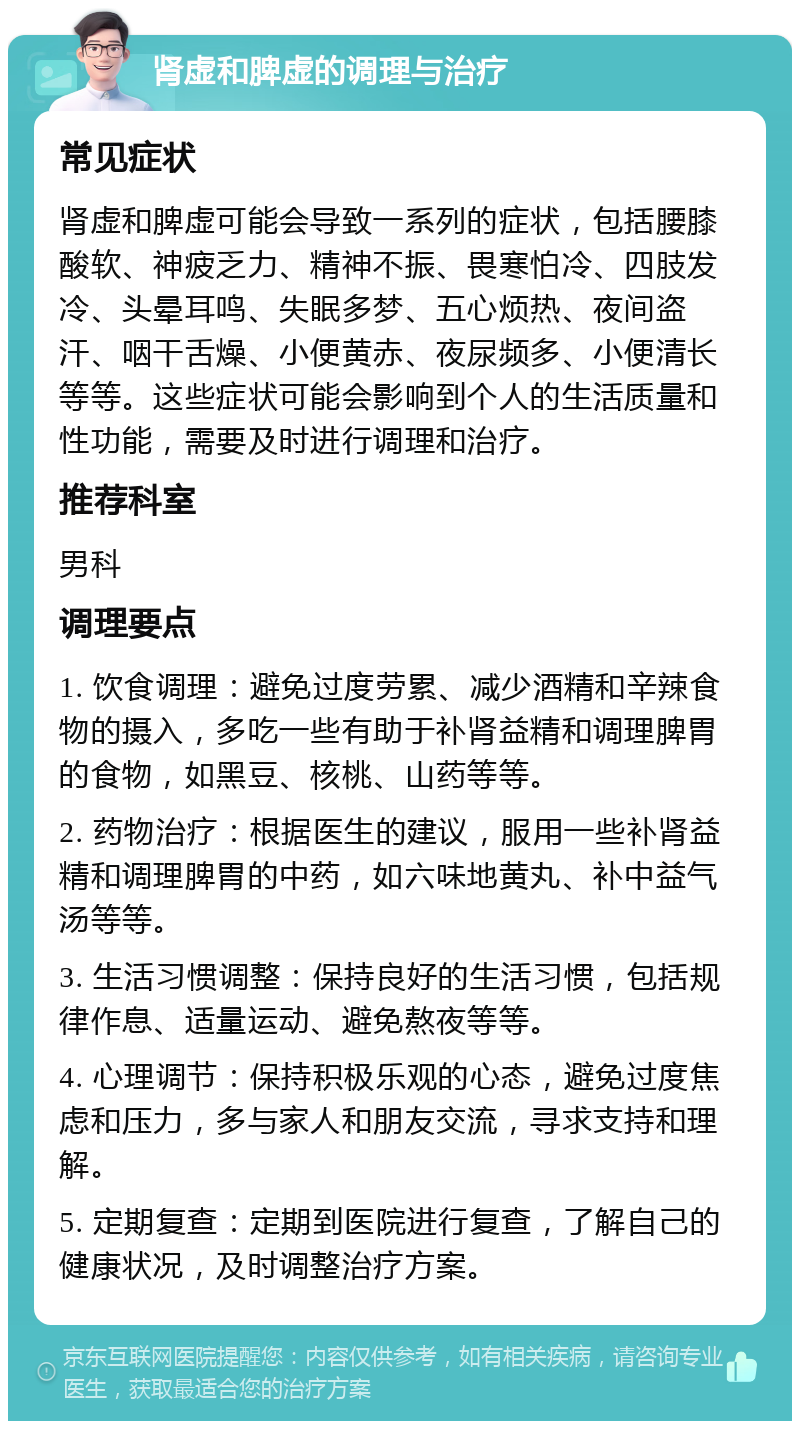 肾虚和脾虚的调理与治疗 常见症状 肾虚和脾虚可能会导致一系列的症状，包括腰膝酸软、神疲乏力、精神不振、畏寒怕冷、四肢发冷、头晕耳鸣、失眠多梦、五心烦热、夜间盗汗、咽干舌燥、小便黄赤、夜尿频多、小便清长等等。这些症状可能会影响到个人的生活质量和性功能，需要及时进行调理和治疗。 推荐科室 男科 调理要点 1. 饮食调理：避免过度劳累、减少酒精和辛辣食物的摄入，多吃一些有助于补肾益精和调理脾胃的食物，如黑豆、核桃、山药等等。 2. 药物治疗：根据医生的建议，服用一些补肾益精和调理脾胃的中药，如六味地黄丸、补中益气汤等等。 3. 生活习惯调整：保持良好的生活习惯，包括规律作息、适量运动、避免熬夜等等。 4. 心理调节：保持积极乐观的心态，避免过度焦虑和压力，多与家人和朋友交流，寻求支持和理解。 5. 定期复查：定期到医院进行复查，了解自己的健康状况，及时调整治疗方案。