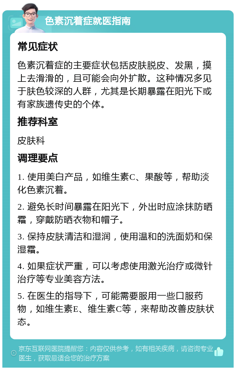 色素沉着症就医指南 常见症状 色素沉着症的主要症状包括皮肤脱皮、发黑，摸上去滑滑的，且可能会向外扩散。这种情况多见于肤色较深的人群，尤其是长期暴露在阳光下或有家族遗传史的个体。 推荐科室 皮肤科 调理要点 1. 使用美白产品，如维生素C、果酸等，帮助淡化色素沉着。 2. 避免长时间暴露在阳光下，外出时应涂抹防晒霜，穿戴防晒衣物和帽子。 3. 保持皮肤清洁和湿润，使用温和的洗面奶和保湿霜。 4. 如果症状严重，可以考虑使用激光治疗或微针治疗等专业美容方法。 5. 在医生的指导下，可能需要服用一些口服药物，如维生素E、维生素C等，来帮助改善皮肤状态。