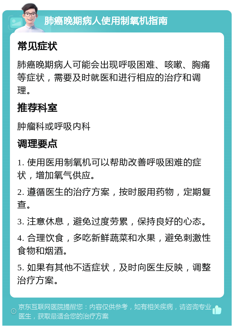 肺癌晚期病人使用制氧机指南 常见症状 肺癌晚期病人可能会出现呼吸困难、咳嗽、胸痛等症状，需要及时就医和进行相应的治疗和调理。 推荐科室 肿瘤科或呼吸内科 调理要点 1. 使用医用制氧机可以帮助改善呼吸困难的症状，增加氧气供应。 2. 遵循医生的治疗方案，按时服用药物，定期复查。 3. 注意休息，避免过度劳累，保持良好的心态。 4. 合理饮食，多吃新鲜蔬菜和水果，避免刺激性食物和烟酒。 5. 如果有其他不适症状，及时向医生反映，调整治疗方案。