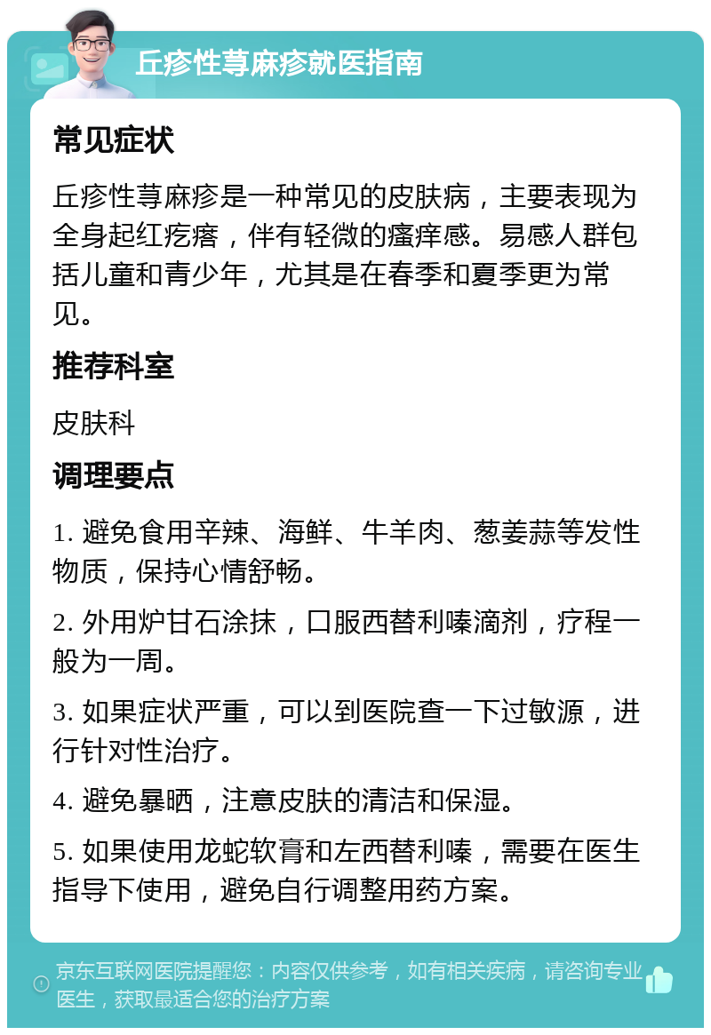 丘疹性荨麻疹就医指南 常见症状 丘疹性荨麻疹是一种常见的皮肤病，主要表现为全身起红疙瘩，伴有轻微的瘙痒感。易感人群包括儿童和青少年，尤其是在春季和夏季更为常见。 推荐科室 皮肤科 调理要点 1. 避免食用辛辣、海鲜、牛羊肉、葱姜蒜等发性物质，保持心情舒畅。 2. 外用炉甘石涂抹，口服西替利嗪滴剂，疗程一般为一周。 3. 如果症状严重，可以到医院查一下过敏源，进行针对性治疗。 4. 避免暴晒，注意皮肤的清洁和保湿。 5. 如果使用龙蛇软膏和左西替利嗪，需要在医生指导下使用，避免自行调整用药方案。