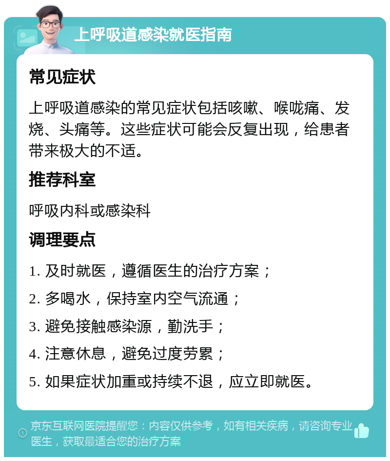 上呼吸道感染就医指南 常见症状 上呼吸道感染的常见症状包括咳嗽、喉咙痛、发烧、头痛等。这些症状可能会反复出现，给患者带来极大的不适。 推荐科室 呼吸内科或感染科 调理要点 1. 及时就医，遵循医生的治疗方案； 2. 多喝水，保持室内空气流通； 3. 避免接触感染源，勤洗手； 4. 注意休息，避免过度劳累； 5. 如果症状加重或持续不退，应立即就医。