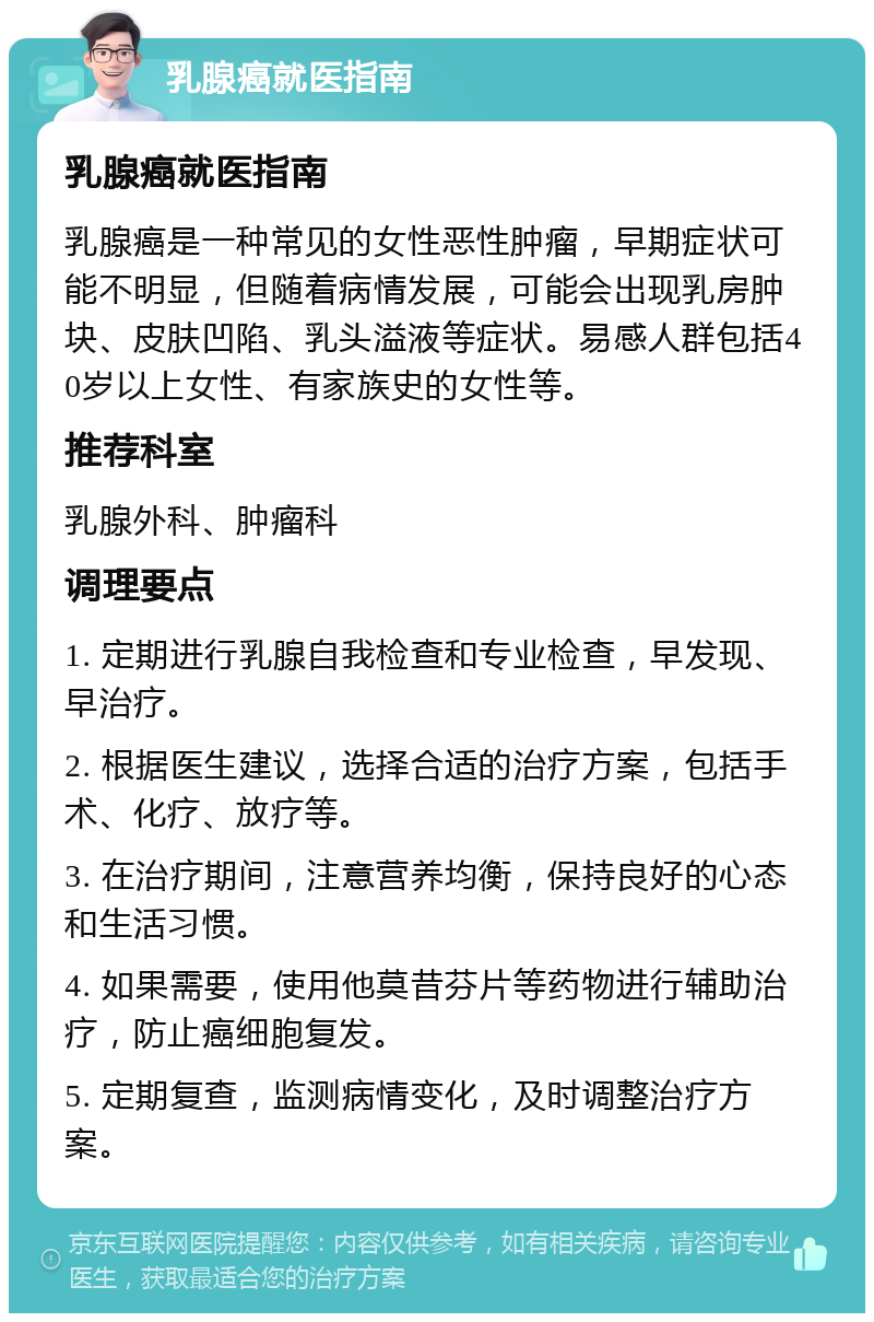 乳腺癌就医指南 乳腺癌就医指南 乳腺癌是一种常见的女性恶性肿瘤，早期症状可能不明显，但随着病情发展，可能会出现乳房肿块、皮肤凹陷、乳头溢液等症状。易感人群包括40岁以上女性、有家族史的女性等。 推荐科室 乳腺外科、肿瘤科 调理要点 1. 定期进行乳腺自我检查和专业检查，早发现、早治疗。 2. 根据医生建议，选择合适的治疗方案，包括手术、化疗、放疗等。 3. 在治疗期间，注意营养均衡，保持良好的心态和生活习惯。 4. 如果需要，使用他莫昔芬片等药物进行辅助治疗，防止癌细胞复发。 5. 定期复查，监测病情变化，及时调整治疗方案。