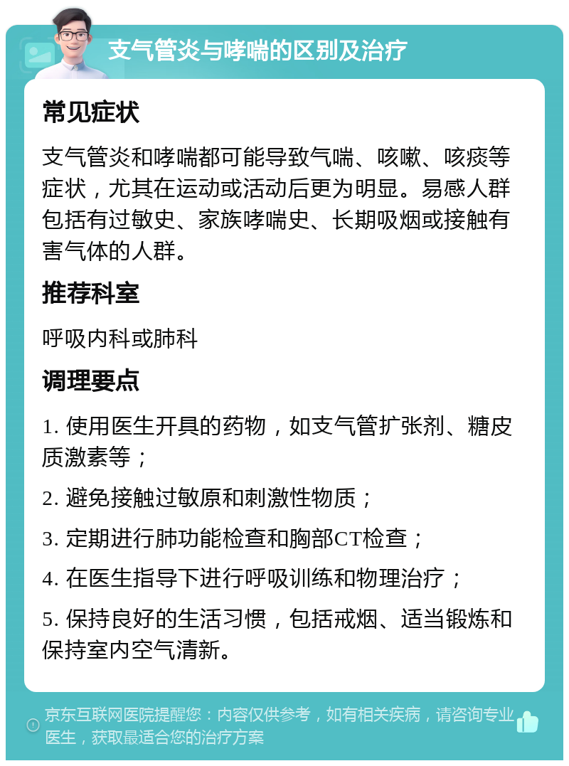 支气管炎与哮喘的区别及治疗 常见症状 支气管炎和哮喘都可能导致气喘、咳嗽、咳痰等症状，尤其在运动或活动后更为明显。易感人群包括有过敏史、家族哮喘史、长期吸烟或接触有害气体的人群。 推荐科室 呼吸内科或肺科 调理要点 1. 使用医生开具的药物，如支气管扩张剂、糖皮质激素等； 2. 避免接触过敏原和刺激性物质； 3. 定期进行肺功能检查和胸部CT检查； 4. 在医生指导下进行呼吸训练和物理治疗； 5. 保持良好的生活习惯，包括戒烟、适当锻炼和保持室内空气清新。