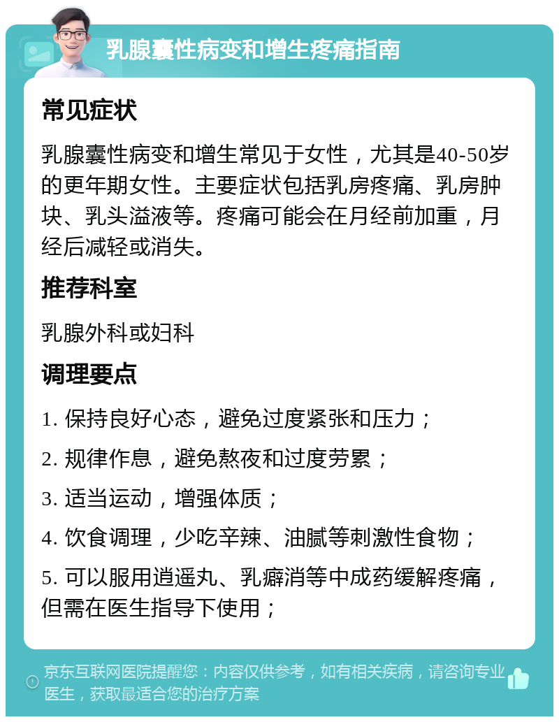 乳腺囊性病变和增生疼痛指南 常见症状 乳腺囊性病变和增生常见于女性，尤其是40-50岁的更年期女性。主要症状包括乳房疼痛、乳房肿块、乳头溢液等。疼痛可能会在月经前加重，月经后减轻或消失。 推荐科室 乳腺外科或妇科 调理要点 1. 保持良好心态，避免过度紧张和压力； 2. 规律作息，避免熬夜和过度劳累； 3. 适当运动，增强体质； 4. 饮食调理，少吃辛辣、油腻等刺激性食物； 5. 可以服用逍遥丸、乳癖消等中成药缓解疼痛，但需在医生指导下使用；