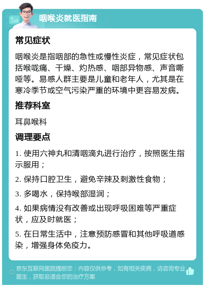 咽喉炎就医指南 常见症状 咽喉炎是指咽部的急性或慢性炎症，常见症状包括喉咙痛、干燥、灼热感、咽部异物感、声音嘶哑等。易感人群主要是儿童和老年人，尤其是在寒冷季节或空气污染严重的环境中更容易发病。 推荐科室 耳鼻喉科 调理要点 1. 使用六神丸和清咽滴丸进行治疗，按照医生指示服用； 2. 保持口腔卫生，避免辛辣及刺激性食物； 3. 多喝水，保持喉部湿润； 4. 如果病情没有改善或出现呼吸困难等严重症状，应及时就医； 5. 在日常生活中，注意预防感冒和其他呼吸道感染，增强身体免疫力。