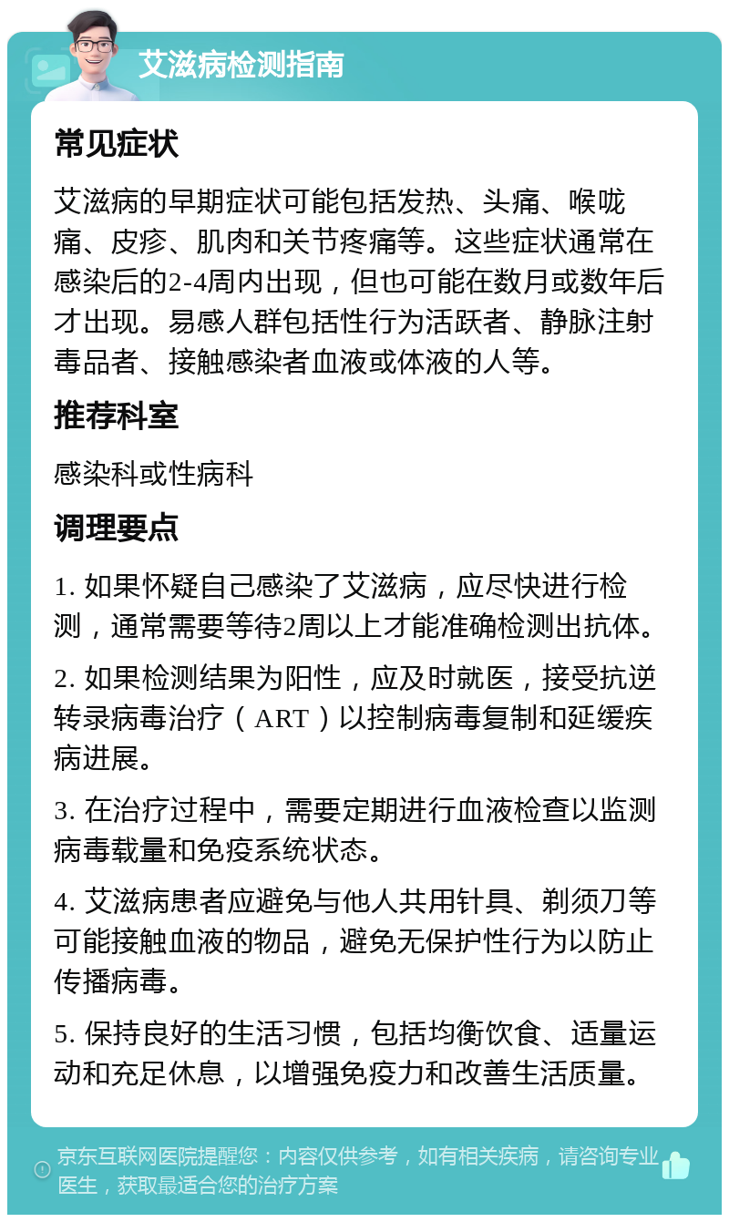 艾滋病检测指南 常见症状 艾滋病的早期症状可能包括发热、头痛、喉咙痛、皮疹、肌肉和关节疼痛等。这些症状通常在感染后的2-4周内出现，但也可能在数月或数年后才出现。易感人群包括性行为活跃者、静脉注射毒品者、接触感染者血液或体液的人等。 推荐科室 感染科或性病科 调理要点 1. 如果怀疑自己感染了艾滋病，应尽快进行检测，通常需要等待2周以上才能准确检测出抗体。 2. 如果检测结果为阳性，应及时就医，接受抗逆转录病毒治疗（ART）以控制病毒复制和延缓疾病进展。 3. 在治疗过程中，需要定期进行血液检查以监测病毒载量和免疫系统状态。 4. 艾滋病患者应避免与他人共用针具、剃须刀等可能接触血液的物品，避免无保护性行为以防止传播病毒。 5. 保持良好的生活习惯，包括均衡饮食、适量运动和充足休息，以增强免疫力和改善生活质量。