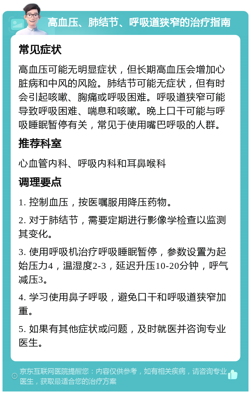 高血压、肺结节、呼吸道狭窄的治疗指南 常见症状 高血压可能无明显症状，但长期高血压会增加心脏病和中风的风险。肺结节可能无症状，但有时会引起咳嗽、胸痛或呼吸困难。呼吸道狭窄可能导致呼吸困难、喘息和咳嗽。晚上口干可能与呼吸睡眠暂停有关，常见于使用嘴巴呼吸的人群。 推荐科室 心血管内科、呼吸内科和耳鼻喉科 调理要点 1. 控制血压，按医嘱服用降压药物。 2. 对于肺结节，需要定期进行影像学检查以监测其变化。 3. 使用呼吸机治疗呼吸睡眠暂停，参数设置为起始压力4，温湿度2-3，延迟升压10-20分钟，呼气减压3。 4. 学习使用鼻子呼吸，避免口干和呼吸道狭窄加重。 5. 如果有其他症状或问题，及时就医并咨询专业医生。