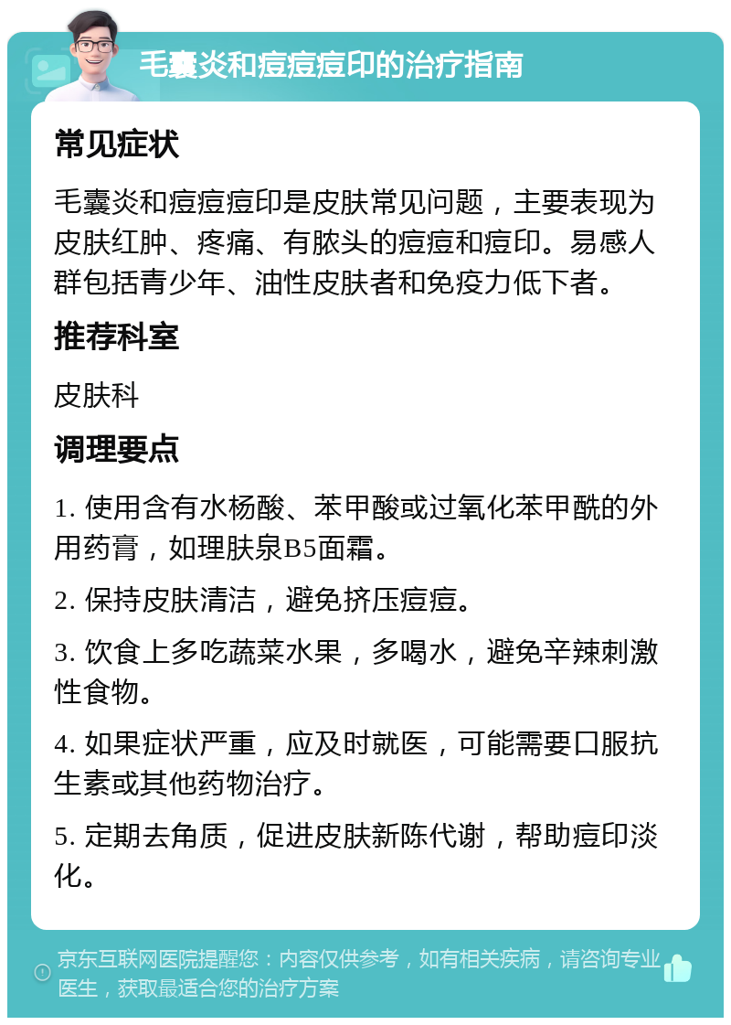 毛囊炎和痘痘痘印的治疗指南 常见症状 毛囊炎和痘痘痘印是皮肤常见问题，主要表现为皮肤红肿、疼痛、有脓头的痘痘和痘印。易感人群包括青少年、油性皮肤者和免疫力低下者。 推荐科室 皮肤科 调理要点 1. 使用含有水杨酸、苯甲酸或过氧化苯甲酰的外用药膏，如理肤泉B5面霜。 2. 保持皮肤清洁，避免挤压痘痘。 3. 饮食上多吃蔬菜水果，多喝水，避免辛辣刺激性食物。 4. 如果症状严重，应及时就医，可能需要口服抗生素或其他药物治疗。 5. 定期去角质，促进皮肤新陈代谢，帮助痘印淡化。