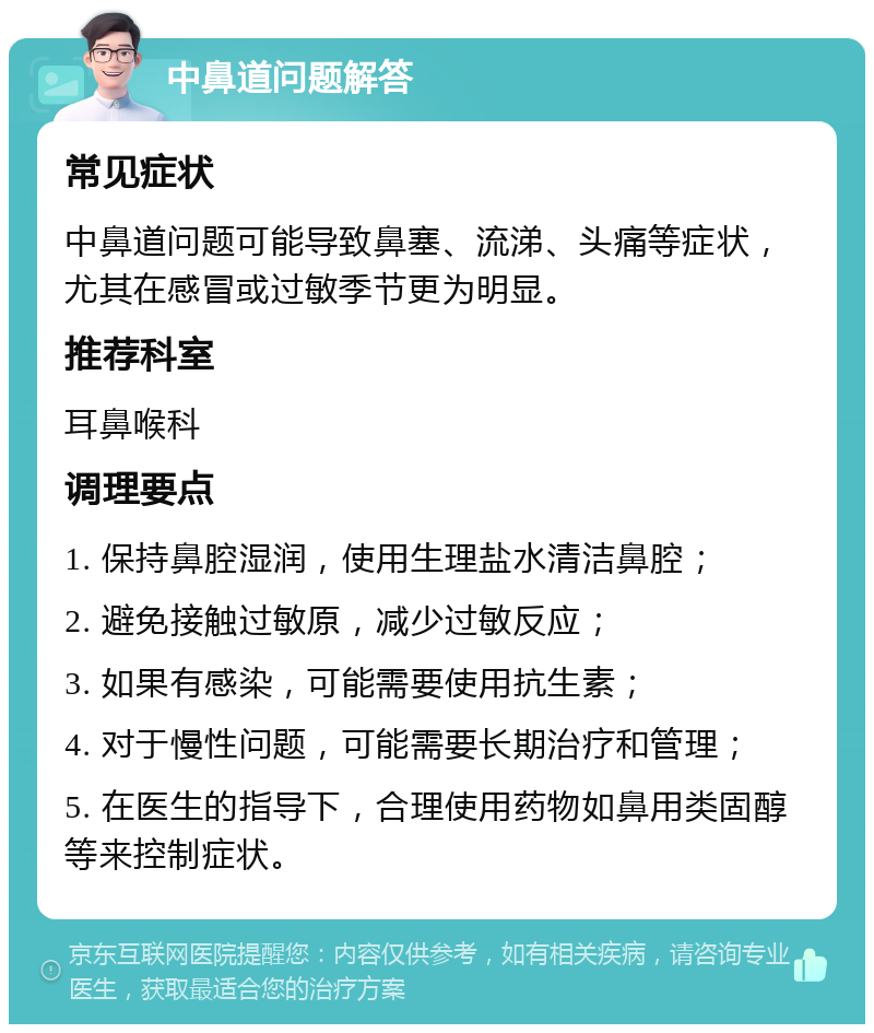 中鼻道问题解答 常见症状 中鼻道问题可能导致鼻塞、流涕、头痛等症状，尤其在感冒或过敏季节更为明显。 推荐科室 耳鼻喉科 调理要点 1. 保持鼻腔湿润，使用生理盐水清洁鼻腔； 2. 避免接触过敏原，减少过敏反应； 3. 如果有感染，可能需要使用抗生素； 4. 对于慢性问题，可能需要长期治疗和管理； 5. 在医生的指导下，合理使用药物如鼻用类固醇等来控制症状。