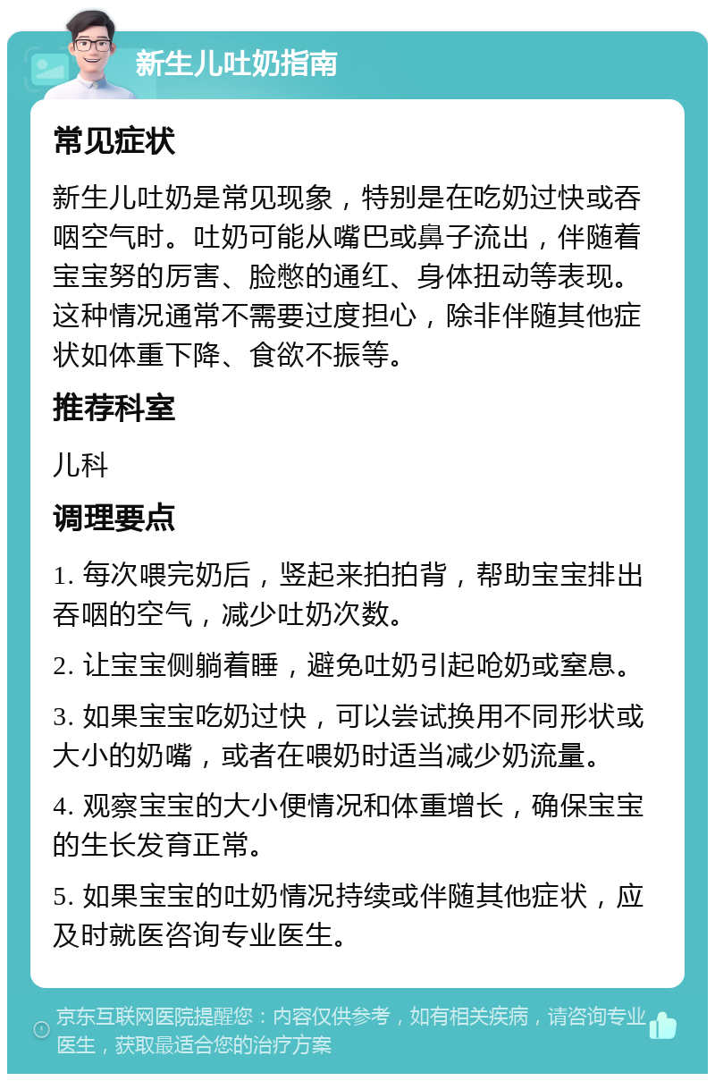 新生儿吐奶指南 常见症状 新生儿吐奶是常见现象，特别是在吃奶过快或吞咽空气时。吐奶可能从嘴巴或鼻子流出，伴随着宝宝努的厉害、脸憋的通红、身体扭动等表现。这种情况通常不需要过度担心，除非伴随其他症状如体重下降、食欲不振等。 推荐科室 儿科 调理要点 1. 每次喂完奶后，竖起来拍拍背，帮助宝宝排出吞咽的空气，减少吐奶次数。 2. 让宝宝侧躺着睡，避免吐奶引起呛奶或窒息。 3. 如果宝宝吃奶过快，可以尝试换用不同形状或大小的奶嘴，或者在喂奶时适当减少奶流量。 4. 观察宝宝的大小便情况和体重增长，确保宝宝的生长发育正常。 5. 如果宝宝的吐奶情况持续或伴随其他症状，应及时就医咨询专业医生。