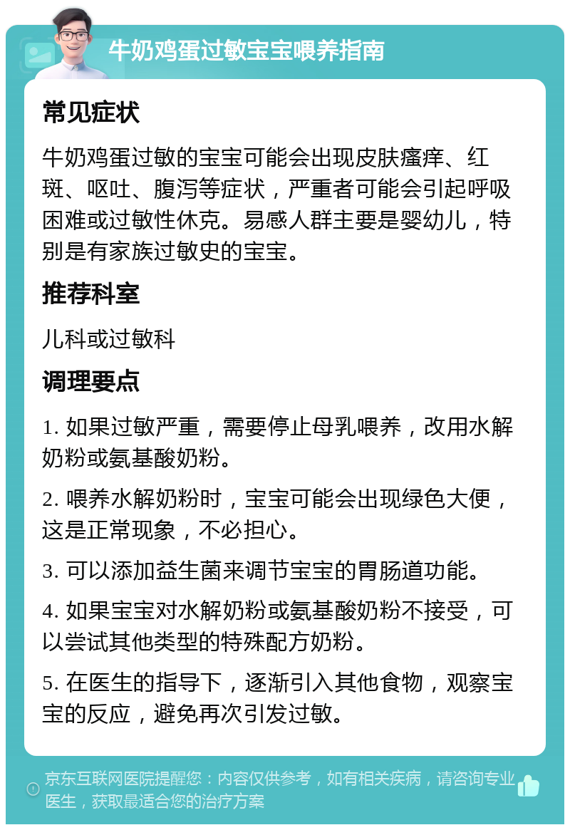 牛奶鸡蛋过敏宝宝喂养指南 常见症状 牛奶鸡蛋过敏的宝宝可能会出现皮肤瘙痒、红斑、呕吐、腹泻等症状，严重者可能会引起呼吸困难或过敏性休克。易感人群主要是婴幼儿，特别是有家族过敏史的宝宝。 推荐科室 儿科或过敏科 调理要点 1. 如果过敏严重，需要停止母乳喂养，改用水解奶粉或氨基酸奶粉。 2. 喂养水解奶粉时，宝宝可能会出现绿色大便，这是正常现象，不必担心。 3. 可以添加益生菌来调节宝宝的胃肠道功能。 4. 如果宝宝对水解奶粉或氨基酸奶粉不接受，可以尝试其他类型的特殊配方奶粉。 5. 在医生的指导下，逐渐引入其他食物，观察宝宝的反应，避免再次引发过敏。