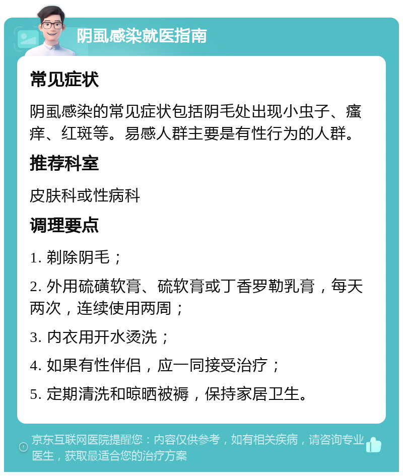 阴虱感染就医指南 常见症状 阴虱感染的常见症状包括阴毛处出现小虫子、瘙痒、红斑等。易感人群主要是有性行为的人群。 推荐科室 皮肤科或性病科 调理要点 1. 剃除阴毛； 2. 外用硫磺软膏、硫软膏或丁香罗勒乳膏，每天两次，连续使用两周； 3. 内衣用开水烫洗； 4. 如果有性伴侣，应一同接受治疗； 5. 定期清洗和晾晒被褥，保持家居卫生。