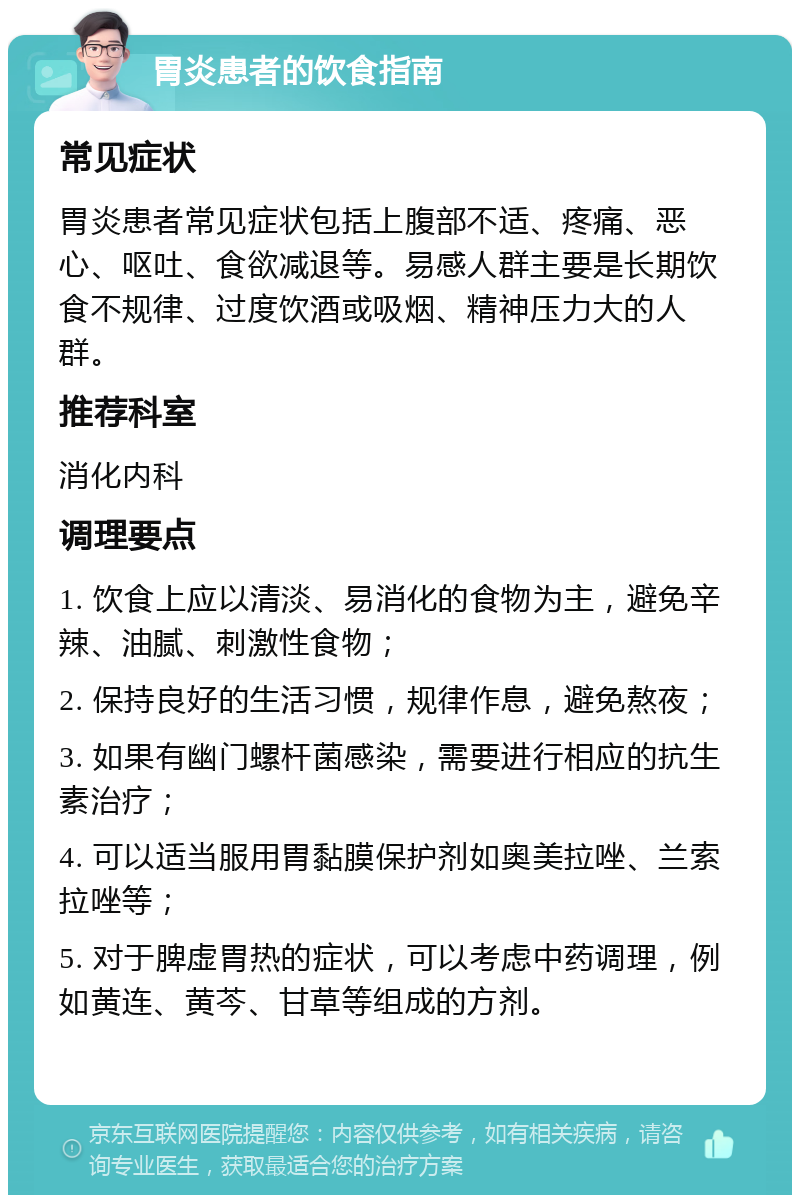 胃炎患者的饮食指南 常见症状 胃炎患者常见症状包括上腹部不适、疼痛、恶心、呕吐、食欲减退等。易感人群主要是长期饮食不规律、过度饮酒或吸烟、精神压力大的人群。 推荐科室 消化内科 调理要点 1. 饮食上应以清淡、易消化的食物为主，避免辛辣、油腻、刺激性食物； 2. 保持良好的生活习惯，规律作息，避免熬夜； 3. 如果有幽门螺杆菌感染，需要进行相应的抗生素治疗； 4. 可以适当服用胃黏膜保护剂如奥美拉唑、兰索拉唑等； 5. 对于脾虚胃热的症状，可以考虑中药调理，例如黄连、黄芩、甘草等组成的方剂。