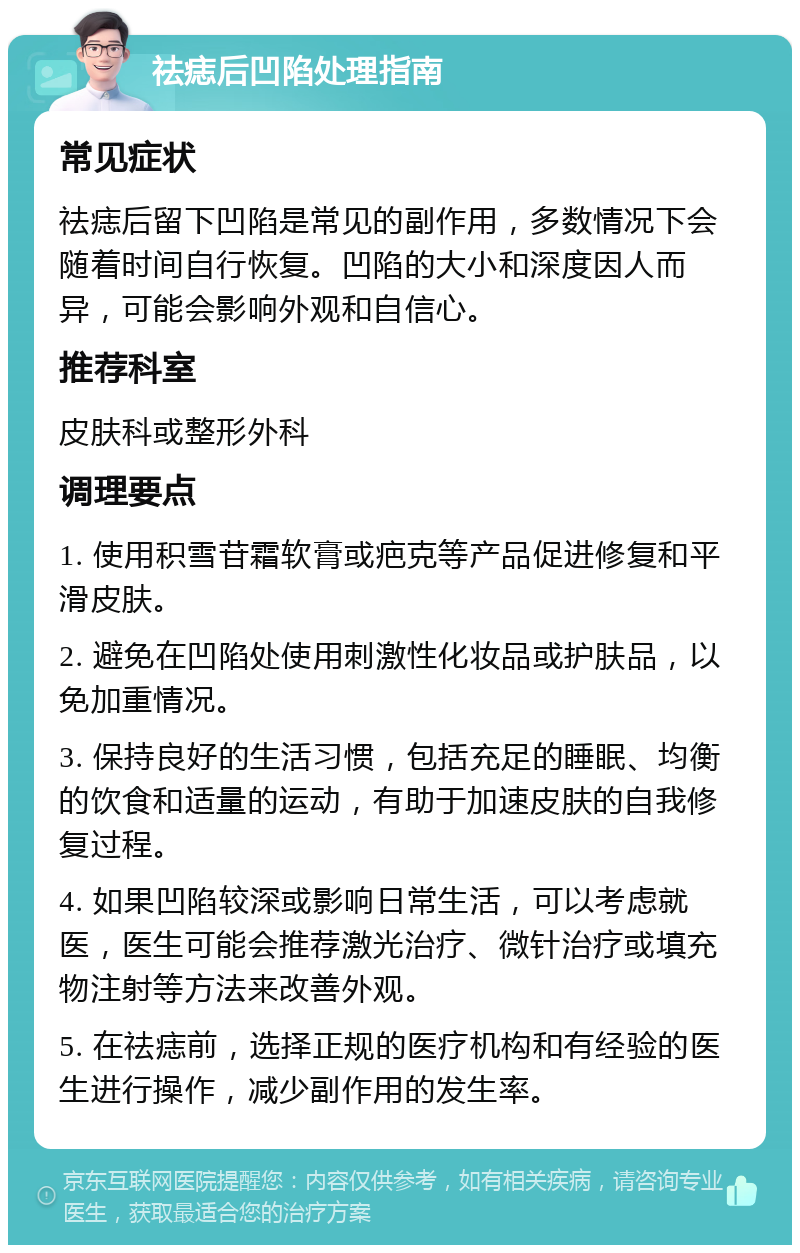 祛痣后凹陷处理指南 常见症状 祛痣后留下凹陷是常见的副作用，多数情况下会随着时间自行恢复。凹陷的大小和深度因人而异，可能会影响外观和自信心。 推荐科室 皮肤科或整形外科 调理要点 1. 使用积雪苷霜软膏或疤克等产品促进修复和平滑皮肤。 2. 避免在凹陷处使用刺激性化妆品或护肤品，以免加重情况。 3. 保持良好的生活习惯，包括充足的睡眠、均衡的饮食和适量的运动，有助于加速皮肤的自我修复过程。 4. 如果凹陷较深或影响日常生活，可以考虑就医，医生可能会推荐激光治疗、微针治疗或填充物注射等方法来改善外观。 5. 在祛痣前，选择正规的医疗机构和有经验的医生进行操作，减少副作用的发生率。