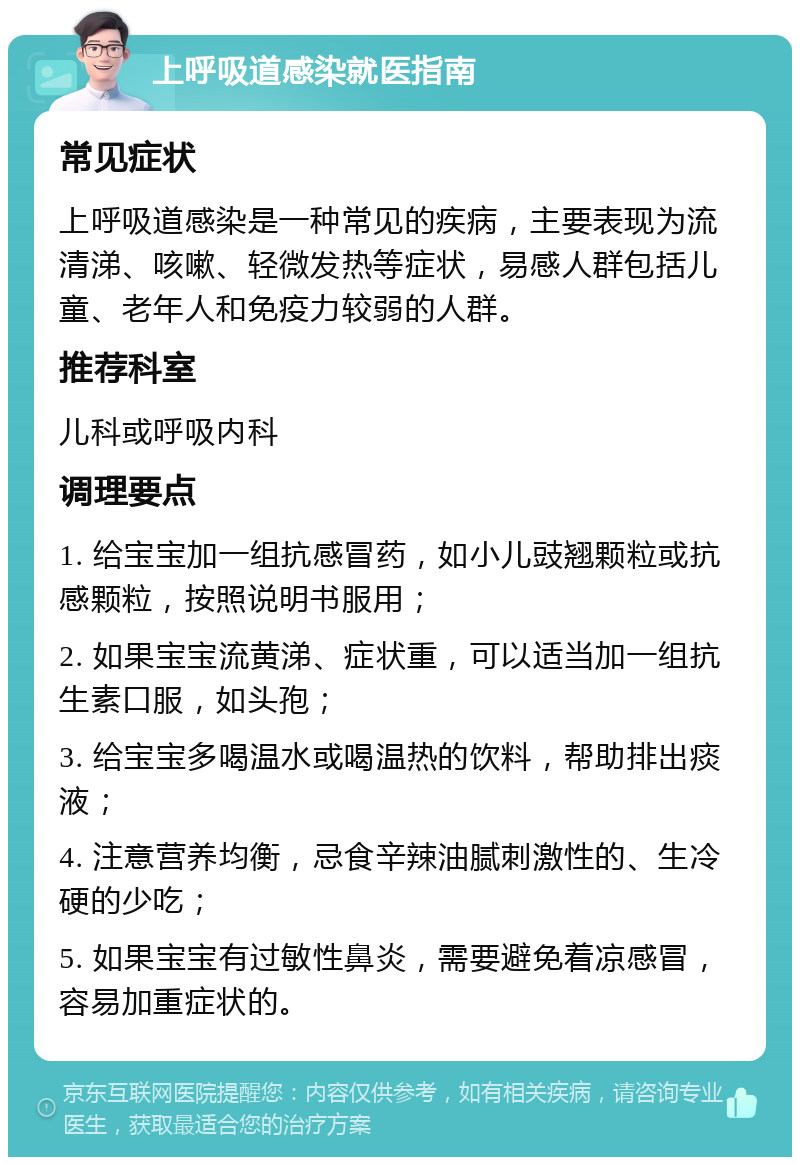 上呼吸道感染就医指南 常见症状 上呼吸道感染是一种常见的疾病，主要表现为流清涕、咳嗽、轻微发热等症状，易感人群包括儿童、老年人和免疫力较弱的人群。 推荐科室 儿科或呼吸内科 调理要点 1. 给宝宝加一组抗感冒药，如小儿豉翘颗粒或抗感颗粒，按照说明书服用； 2. 如果宝宝流黄涕、症状重，可以适当加一组抗生素口服，如头孢； 3. 给宝宝多喝温水或喝温热的饮料，帮助排出痰液； 4. 注意营养均衡，忌食辛辣油腻刺激性的、生冷硬的少吃； 5. 如果宝宝有过敏性鼻炎，需要避免着凉感冒，容易加重症状的。