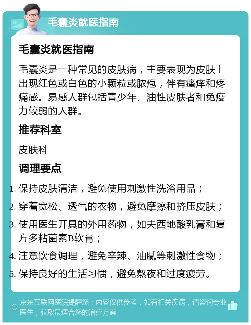 毛囊炎就医指南 毛囊炎就医指南 毛囊炎是一种常见的皮肤病，主要表现为皮肤上出现红色或白色的小颗粒或脓疱，伴有瘙痒和疼痛感。易感人群包括青少年、油性皮肤者和免疫力较弱的人群。 推荐科室 皮肤科 调理要点 保持皮肤清洁，避免使用刺激性洗浴用品； 穿着宽松、透气的衣物，避免摩擦和挤压皮肤； 使用医生开具的外用药物，如夫西地酸乳膏和复方多粘菌素B软膏； 注意饮食调理，避免辛辣、油腻等刺激性食物； 保持良好的生活习惯，避免熬夜和过度疲劳。