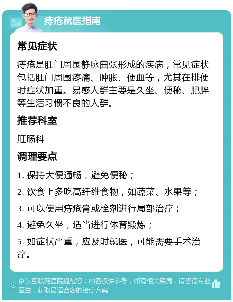 痔疮就医指南 常见症状 痔疮是肛门周围静脉曲张形成的疾病，常见症状包括肛门周围疼痛、肿胀、便血等，尤其在排便时症状加重。易感人群主要是久坐、便秘、肥胖等生活习惯不良的人群。 推荐科室 肛肠科 调理要点 1. 保持大便通畅，避免便秘； 2. 饮食上多吃高纤维食物，如蔬菜、水果等； 3. 可以使用痔疮膏或栓剂进行局部治疗； 4. 避免久坐，适当进行体育锻炼； 5. 如症状严重，应及时就医，可能需要手术治疗。