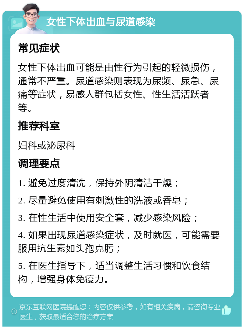 女性下体出血与尿道感染 常见症状 女性下体出血可能是由性行为引起的轻微损伤，通常不严重。尿道感染则表现为尿频、尿急、尿痛等症状，易感人群包括女性、性生活活跃者等。 推荐科室 妇科或泌尿科 调理要点 1. 避免过度清洗，保持外阴清洁干燥； 2. 尽量避免使用有刺激性的洗液或香皂； 3. 在性生活中使用安全套，减少感染风险； 4. 如果出现尿道感染症状，及时就医，可能需要服用抗生素如头孢克肟； 5. 在医生指导下，适当调整生活习惯和饮食结构，增强身体免疫力。