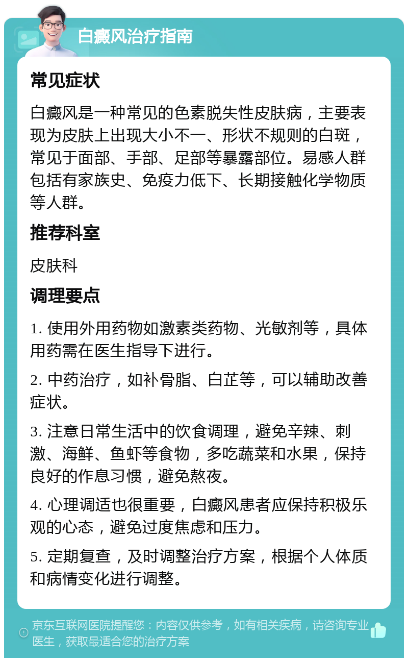 白癜风治疗指南 常见症状 白癜风是一种常见的色素脱失性皮肤病，主要表现为皮肤上出现大小不一、形状不规则的白斑，常见于面部、手部、足部等暴露部位。易感人群包括有家族史、免疫力低下、长期接触化学物质等人群。 推荐科室 皮肤科 调理要点 1. 使用外用药物如激素类药物、光敏剂等，具体用药需在医生指导下进行。 2. 中药治疗，如补骨脂、白芷等，可以辅助改善症状。 3. 注意日常生活中的饮食调理，避免辛辣、刺激、海鲜、鱼虾等食物，多吃蔬菜和水果，保持良好的作息习惯，避免熬夜。 4. 心理调适也很重要，白癜风患者应保持积极乐观的心态，避免过度焦虑和压力。 5. 定期复查，及时调整治疗方案，根据个人体质和病情变化进行调整。