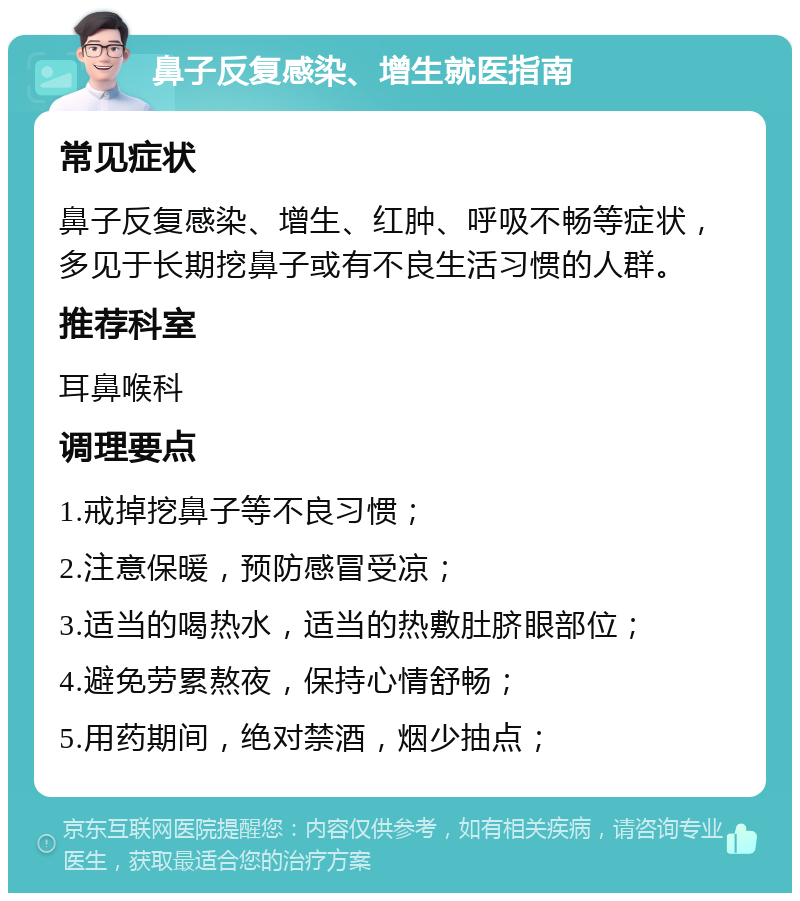 鼻子反复感染、增生就医指南 常见症状 鼻子反复感染、增生、红肿、呼吸不畅等症状，多见于长期挖鼻子或有不良生活习惯的人群。 推荐科室 耳鼻喉科 调理要点 1.戒掉挖鼻子等不良习惯； 2.注意保暖，预防感冒受凉； 3.适当的喝热水，适当的热敷肚脐眼部位； 4.避免劳累熬夜，保持心情舒畅； 5.用药期间，绝对禁酒，烟少抽点；