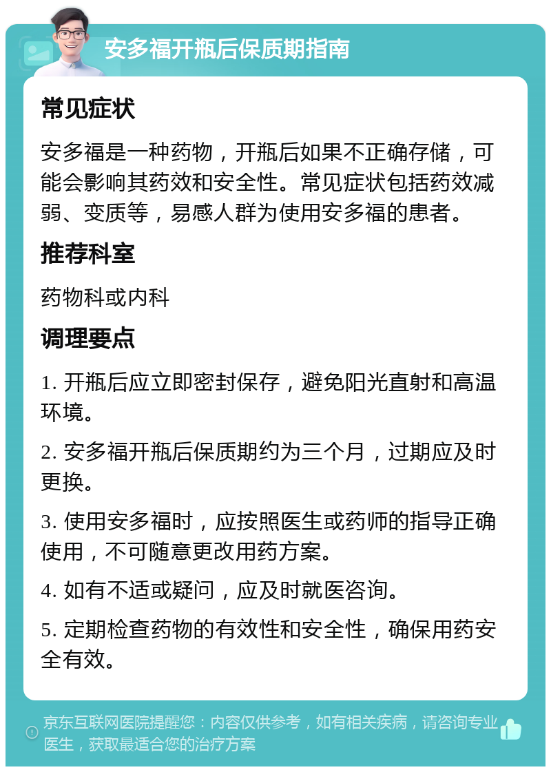 安多福开瓶后保质期指南 常见症状 安多福是一种药物，开瓶后如果不正确存储，可能会影响其药效和安全性。常见症状包括药效减弱、变质等，易感人群为使用安多福的患者。 推荐科室 药物科或内科 调理要点 1. 开瓶后应立即密封保存，避免阳光直射和高温环境。 2. 安多福开瓶后保质期约为三个月，过期应及时更换。 3. 使用安多福时，应按照医生或药师的指导正确使用，不可随意更改用药方案。 4. 如有不适或疑问，应及时就医咨询。 5. 定期检查药物的有效性和安全性，确保用药安全有效。