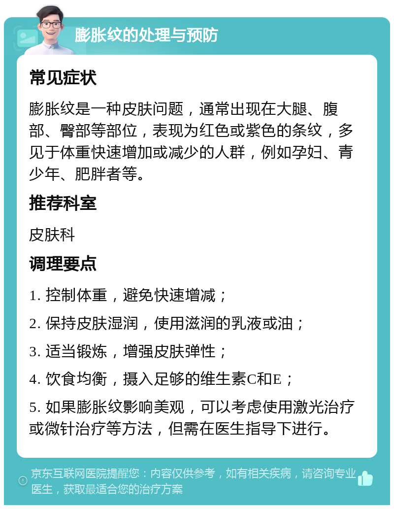 膨胀纹的处理与预防 常见症状 膨胀纹是一种皮肤问题，通常出现在大腿、腹部、臀部等部位，表现为红色或紫色的条纹，多见于体重快速增加或减少的人群，例如孕妇、青少年、肥胖者等。 推荐科室 皮肤科 调理要点 1. 控制体重，避免快速增减； 2. 保持皮肤湿润，使用滋润的乳液或油； 3. 适当锻炼，增强皮肤弹性； 4. 饮食均衡，摄入足够的维生素C和E； 5. 如果膨胀纹影响美观，可以考虑使用激光治疗或微针治疗等方法，但需在医生指导下进行。