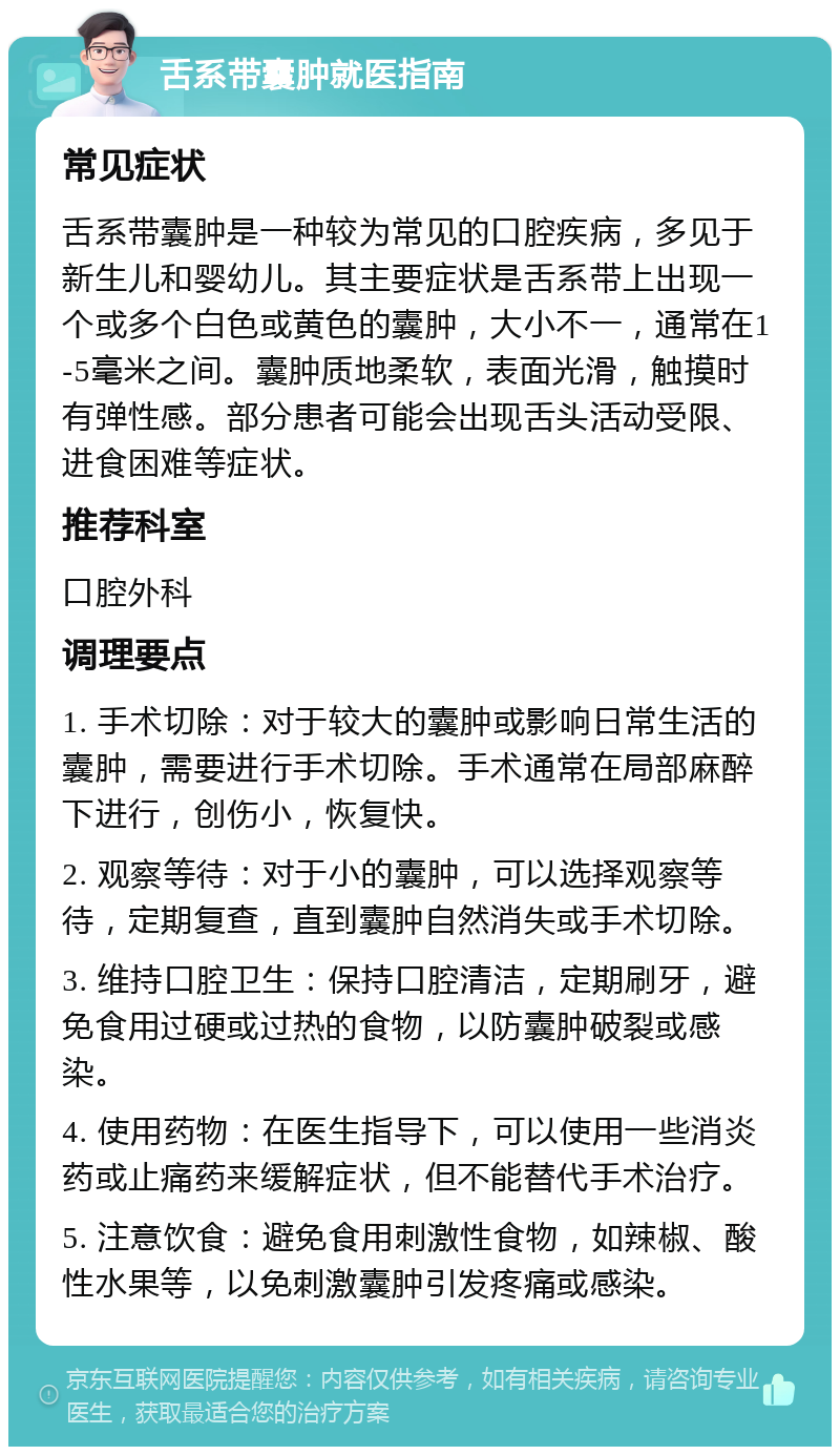 舌系带囊肿就医指南 常见症状 舌系带囊肿是一种较为常见的口腔疾病，多见于新生儿和婴幼儿。其主要症状是舌系带上出现一个或多个白色或黄色的囊肿，大小不一，通常在1-5毫米之间。囊肿质地柔软，表面光滑，触摸时有弹性感。部分患者可能会出现舌头活动受限、进食困难等症状。 推荐科室 口腔外科 调理要点 1. 手术切除：对于较大的囊肿或影响日常生活的囊肿，需要进行手术切除。手术通常在局部麻醉下进行，创伤小，恢复快。 2. 观察等待：对于小的囊肿，可以选择观察等待，定期复查，直到囊肿自然消失或手术切除。 3. 维持口腔卫生：保持口腔清洁，定期刷牙，避免食用过硬或过热的食物，以防囊肿破裂或感染。 4. 使用药物：在医生指导下，可以使用一些消炎药或止痛药来缓解症状，但不能替代手术治疗。 5. 注意饮食：避免食用刺激性食物，如辣椒、酸性水果等，以免刺激囊肿引发疼痛或感染。