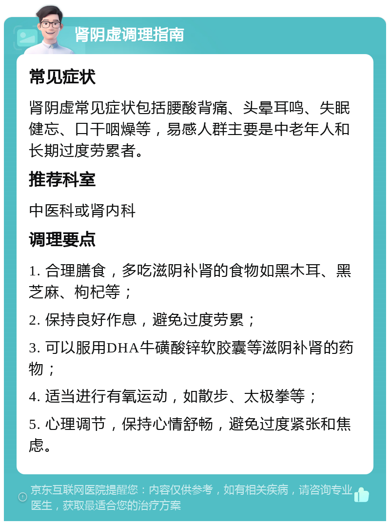 肾阴虚调理指南 常见症状 肾阴虚常见症状包括腰酸背痛、头晕耳鸣、失眠健忘、口干咽燥等，易感人群主要是中老年人和长期过度劳累者。 推荐科室 中医科或肾内科 调理要点 1. 合理膳食，多吃滋阴补肾的食物如黑木耳、黑芝麻、枸杞等； 2. 保持良好作息，避免过度劳累； 3. 可以服用DHA牛磺酸锌软胶囊等滋阴补肾的药物； 4. 适当进行有氧运动，如散步、太极拳等； 5. 心理调节，保持心情舒畅，避免过度紧张和焦虑。