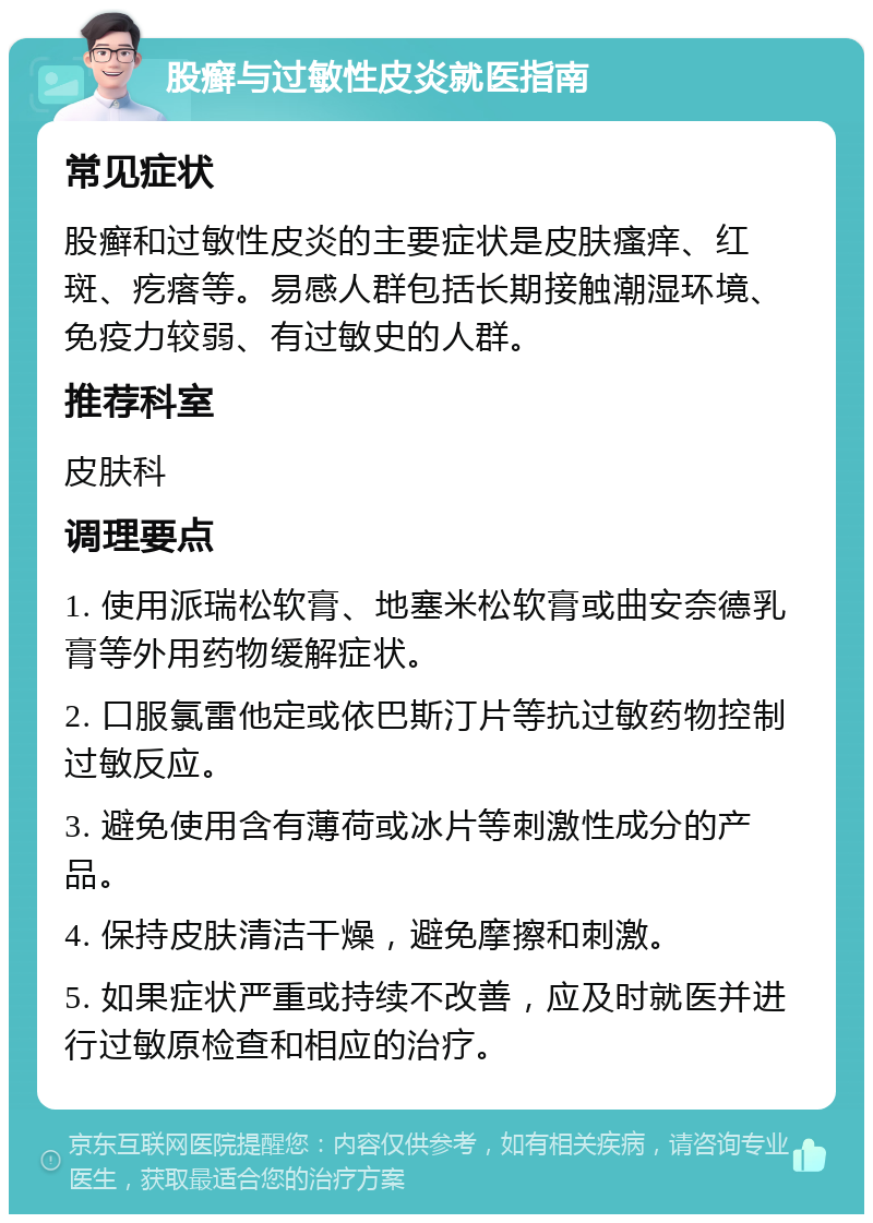 股癣与过敏性皮炎就医指南 常见症状 股癣和过敏性皮炎的主要症状是皮肤瘙痒、红斑、疙瘩等。易感人群包括长期接触潮湿环境、免疫力较弱、有过敏史的人群。 推荐科室 皮肤科 调理要点 1. 使用派瑞松软膏、地塞米松软膏或曲安奈德乳膏等外用药物缓解症状。 2. 口服氯雷他定或依巴斯汀片等抗过敏药物控制过敏反应。 3. 避免使用含有薄荷或冰片等刺激性成分的产品。 4. 保持皮肤清洁干燥，避免摩擦和刺激。 5. 如果症状严重或持续不改善，应及时就医并进行过敏原检查和相应的治疗。