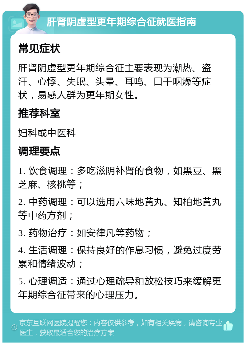 肝肾阴虚型更年期综合征就医指南 常见症状 肝肾阴虚型更年期综合征主要表现为潮热、盗汗、心悸、失眠、头晕、耳鸣、口干咽燥等症状，易感人群为更年期女性。 推荐科室 妇科或中医科 调理要点 1. 饮食调理：多吃滋阴补肾的食物，如黑豆、黑芝麻、核桃等； 2. 中药调理：可以选用六味地黄丸、知柏地黄丸等中药方剂； 3. 药物治疗：如安律凡等药物； 4. 生活调理：保持良好的作息习惯，避免过度劳累和情绪波动； 5. 心理调适：通过心理疏导和放松技巧来缓解更年期综合征带来的心理压力。