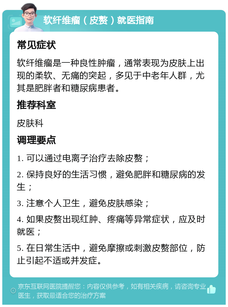 软纤维瘤（皮赘）就医指南 常见症状 软纤维瘤是一种良性肿瘤，通常表现为皮肤上出现的柔软、无痛的突起，多见于中老年人群，尤其是肥胖者和糖尿病患者。 推荐科室 皮肤科 调理要点 1. 可以通过电离子治疗去除皮赘； 2. 保持良好的生活习惯，避免肥胖和糖尿病的发生； 3. 注意个人卫生，避免皮肤感染； 4. 如果皮赘出现红肿、疼痛等异常症状，应及时就医； 5. 在日常生活中，避免摩擦或刺激皮赘部位，防止引起不适或并发症。