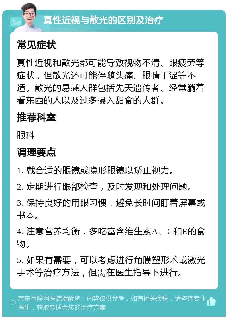 真性近视与散光的区别及治疗 常见症状 真性近视和散光都可能导致视物不清、眼疲劳等症状，但散光还可能伴随头痛、眼睛干涩等不适。散光的易感人群包括先天遗传者、经常躺着看东西的人以及过多摄入甜食的人群。 推荐科室 眼科 调理要点 1. 戴合适的眼镜或隐形眼镜以矫正视力。 2. 定期进行眼部检查，及时发现和处理问题。 3. 保持良好的用眼习惯，避免长时间盯着屏幕或书本。 4. 注意营养均衡，多吃富含维生素A、C和E的食物。 5. 如果有需要，可以考虑进行角膜塑形术或激光手术等治疗方法，但需在医生指导下进行。