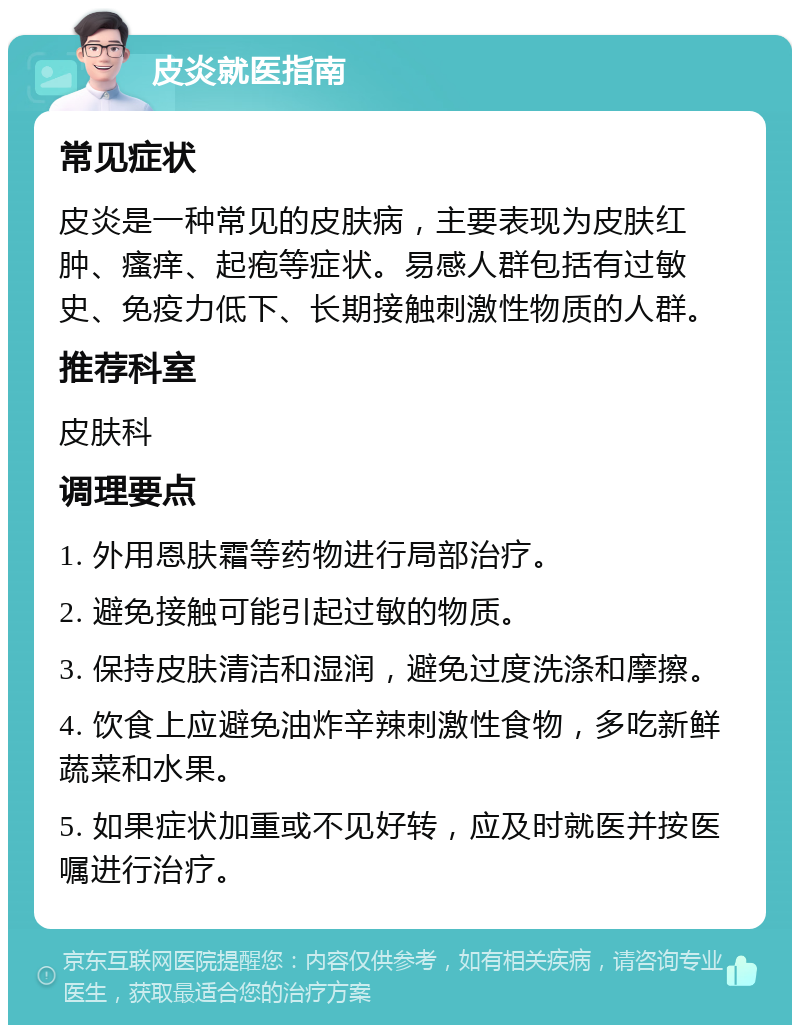 皮炎就医指南 常见症状 皮炎是一种常见的皮肤病，主要表现为皮肤红肿、瘙痒、起疱等症状。易感人群包括有过敏史、免疫力低下、长期接触刺激性物质的人群。 推荐科室 皮肤科 调理要点 1. 外用恩肤霜等药物进行局部治疗。 2. 避免接触可能引起过敏的物质。 3. 保持皮肤清洁和湿润，避免过度洗涤和摩擦。 4. 饮食上应避免油炸辛辣刺激性食物，多吃新鲜蔬菜和水果。 5. 如果症状加重或不见好转，应及时就医并按医嘱进行治疗。