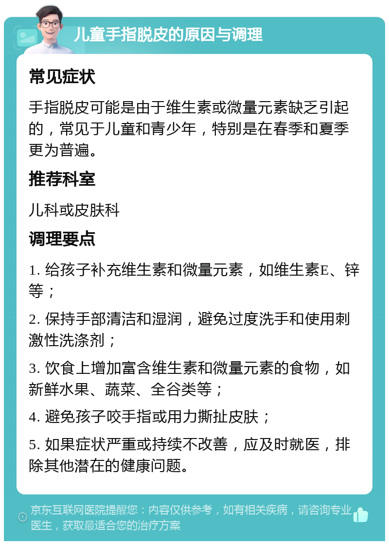 儿童手指脱皮的原因与调理 常见症状 手指脱皮可能是由于维生素或微量元素缺乏引起的，常见于儿童和青少年，特别是在春季和夏季更为普遍。 推荐科室 儿科或皮肤科 调理要点 1. 给孩子补充维生素和微量元素，如维生素E、锌等； 2. 保持手部清洁和湿润，避免过度洗手和使用刺激性洗涤剂； 3. 饮食上增加富含维生素和微量元素的食物，如新鲜水果、蔬菜、全谷类等； 4. 避免孩子咬手指或用力撕扯皮肤； 5. 如果症状严重或持续不改善，应及时就医，排除其他潜在的健康问题。