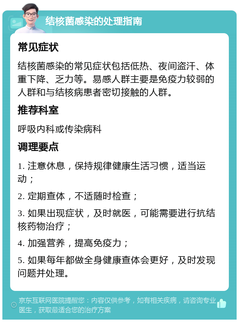 结核菌感染的处理指南 常见症状 结核菌感染的常见症状包括低热、夜间盗汗、体重下降、乏力等。易感人群主要是免疫力较弱的人群和与结核病患者密切接触的人群。 推荐科室 呼吸内科或传染病科 调理要点 1. 注意休息，保持规律健康生活习惯，适当运动； 2. 定期查体，不适随时检查； 3. 如果出现症状，及时就医，可能需要进行抗结核药物治疗； 4. 加强营养，提高免疫力； 5. 如果每年都做全身健康查体会更好，及时发现问题并处理。