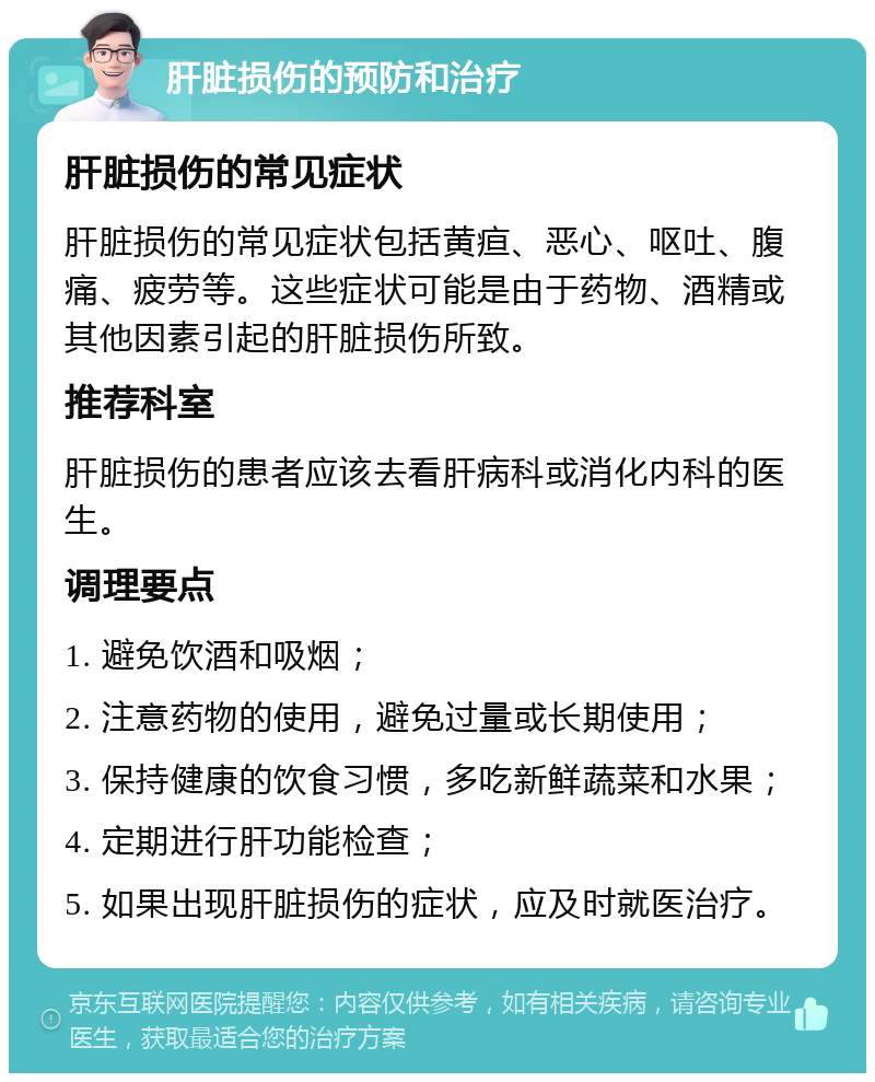 肝脏损伤的预防和治疗 肝脏损伤的常见症状 肝脏损伤的常见症状包括黄疸、恶心、呕吐、腹痛、疲劳等。这些症状可能是由于药物、酒精或其他因素引起的肝脏损伤所致。 推荐科室 肝脏损伤的患者应该去看肝病科或消化内科的医生。 调理要点 1. 避免饮酒和吸烟； 2. 注意药物的使用，避免过量或长期使用； 3. 保持健康的饮食习惯，多吃新鲜蔬菜和水果； 4. 定期进行肝功能检查； 5. 如果出现肝脏损伤的症状，应及时就医治疗。