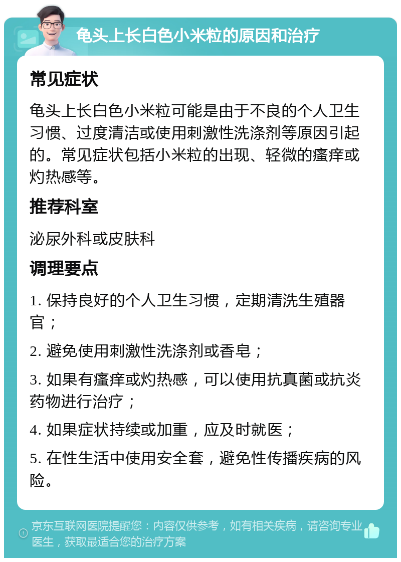 龟头上长白色小米粒的原因和治疗 常见症状 龟头上长白色小米粒可能是由于不良的个人卫生习惯、过度清洁或使用刺激性洗涤剂等原因引起的。常见症状包括小米粒的出现、轻微的瘙痒或灼热感等。 推荐科室 泌尿外科或皮肤科 调理要点 1. 保持良好的个人卫生习惯，定期清洗生殖器官； 2. 避免使用刺激性洗涤剂或香皂； 3. 如果有瘙痒或灼热感，可以使用抗真菌或抗炎药物进行治疗； 4. 如果症状持续或加重，应及时就医； 5. 在性生活中使用安全套，避免性传播疾病的风险。