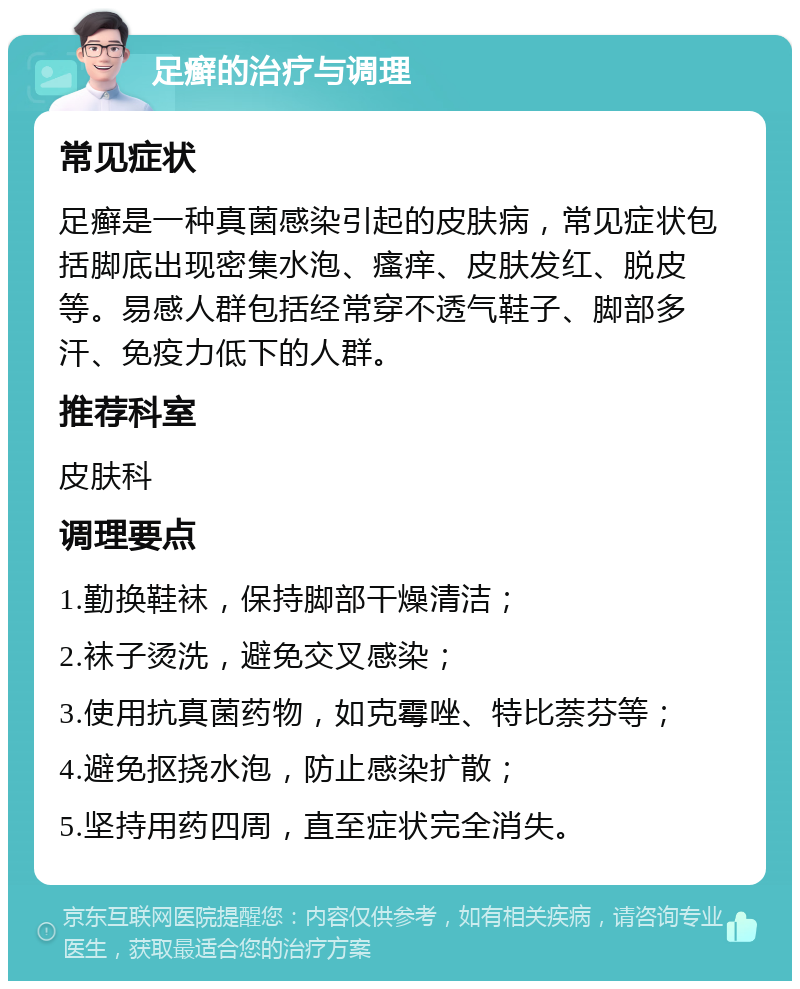 足癣的治疗与调理 常见症状 足癣是一种真菌感染引起的皮肤病，常见症状包括脚底出现密集水泡、瘙痒、皮肤发红、脱皮等。易感人群包括经常穿不透气鞋子、脚部多汗、免疫力低下的人群。 推荐科室 皮肤科 调理要点 1.勤换鞋袜，保持脚部干燥清洁； 2.袜子烫洗，避免交叉感染； 3.使用抗真菌药物，如克霉唑、特比萘芬等； 4.避免抠挠水泡，防止感染扩散； 5.坚持用药四周，直至症状完全消失。