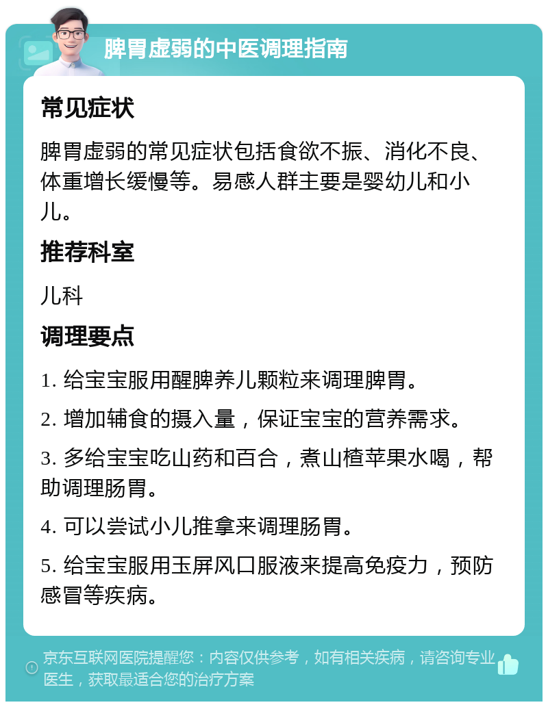 脾胃虚弱的中医调理指南 常见症状 脾胃虚弱的常见症状包括食欲不振、消化不良、体重增长缓慢等。易感人群主要是婴幼儿和小儿。 推荐科室 儿科 调理要点 1. 给宝宝服用醒脾养儿颗粒来调理脾胃。 2. 增加辅食的摄入量，保证宝宝的营养需求。 3. 多给宝宝吃山药和百合，煮山楂苹果水喝，帮助调理肠胃。 4. 可以尝试小儿推拿来调理肠胃。 5. 给宝宝服用玉屏风口服液来提高免疫力，预防感冒等疾病。