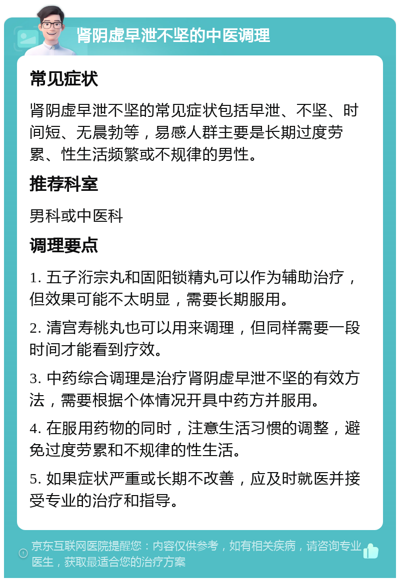 肾阴虚早泄不坚的中医调理 常见症状 肾阴虚早泄不坚的常见症状包括早泄、不坚、时间短、无晨勃等，易感人群主要是长期过度劳累、性生活频繁或不规律的男性。 推荐科室 男科或中医科 调理要点 1. 五子洐宗丸和固阳锁精丸可以作为辅助治疗，但效果可能不太明显，需要长期服用。 2. 清宫寿桃丸也可以用来调理，但同样需要一段时间才能看到疗效。 3. 中药综合调理是治疗肾阴虚早泄不坚的有效方法，需要根据个体情况开具中药方并服用。 4. 在服用药物的同时，注意生活习惯的调整，避免过度劳累和不规律的性生活。 5. 如果症状严重或长期不改善，应及时就医并接受专业的治疗和指导。