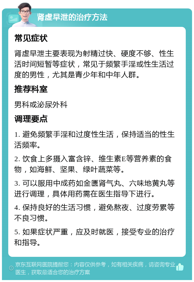 肾虚早泄的治疗方法 常见症状 肾虚早泄主要表现为射精过快、硬度不够、性生活时间短暂等症状，常见于频繁手淫或性生活过度的男性，尤其是青少年和中年人群。 推荐科室 男科或泌尿外科 调理要点 1. 避免频繁手淫和过度性生活，保持适当的性生活频率。 2. 饮食上多摄入富含锌、维生素E等营养素的食物，如海鲜、坚果、绿叶蔬菜等。 3. 可以服用中成药如金匮肾气丸、六味地黄丸等进行调理，具体用药需在医生指导下进行。 4. 保持良好的生活习惯，避免熬夜、过度劳累等不良习惯。 5. 如果症状严重，应及时就医，接受专业的治疗和指导。