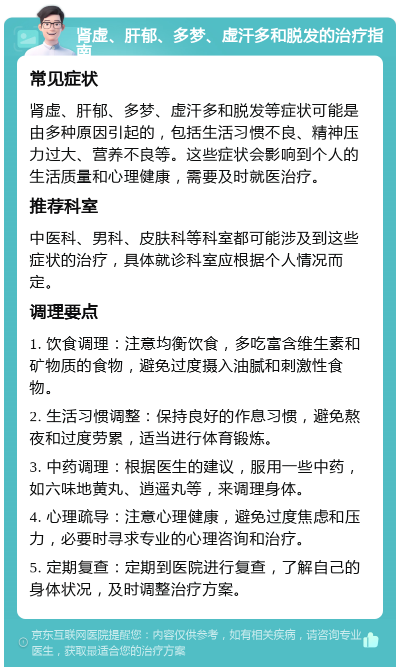 肾虚、肝郁、多梦、虚汗多和脱发的治疗指南 常见症状 肾虚、肝郁、多梦、虚汗多和脱发等症状可能是由多种原因引起的，包括生活习惯不良、精神压力过大、营养不良等。这些症状会影响到个人的生活质量和心理健康，需要及时就医治疗。 推荐科室 中医科、男科、皮肤科等科室都可能涉及到这些症状的治疗，具体就诊科室应根据个人情况而定。 调理要点 1. 饮食调理：注意均衡饮食，多吃富含维生素和矿物质的食物，避免过度摄入油腻和刺激性食物。 2. 生活习惯调整：保持良好的作息习惯，避免熬夜和过度劳累，适当进行体育锻炼。 3. 中药调理：根据医生的建议，服用一些中药，如六味地黄丸、逍遥丸等，来调理身体。 4. 心理疏导：注意心理健康，避免过度焦虑和压力，必要时寻求专业的心理咨询和治疗。 5. 定期复查：定期到医院进行复查，了解自己的身体状况，及时调整治疗方案。