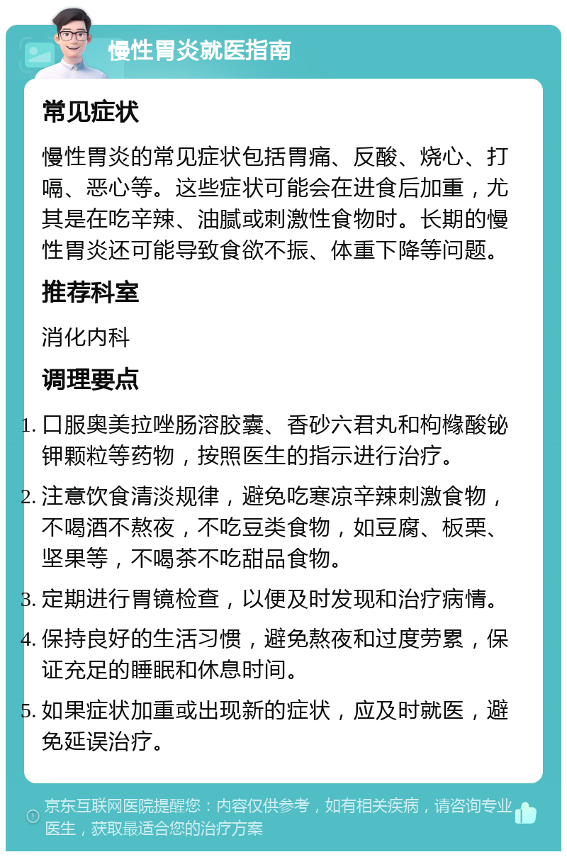 慢性胃炎就医指南 常见症状 慢性胃炎的常见症状包括胃痛、反酸、烧心、打嗝、恶心等。这些症状可能会在进食后加重，尤其是在吃辛辣、油腻或刺激性食物时。长期的慢性胃炎还可能导致食欲不振、体重下降等问题。 推荐科室 消化内科 调理要点 口服奥美拉唑肠溶胶囊、香砂六君丸和枸橼酸铋钾颗粒等药物，按照医生的指示进行治疗。 注意饮食清淡规律，避免吃寒凉辛辣刺激食物，不喝酒不熬夜，不吃豆类食物，如豆腐、板栗、坚果等，不喝茶不吃甜品食物。 定期进行胃镜检查，以便及时发现和治疗病情。 保持良好的生活习惯，避免熬夜和过度劳累，保证充足的睡眠和休息时间。 如果症状加重或出现新的症状，应及时就医，避免延误治疗。