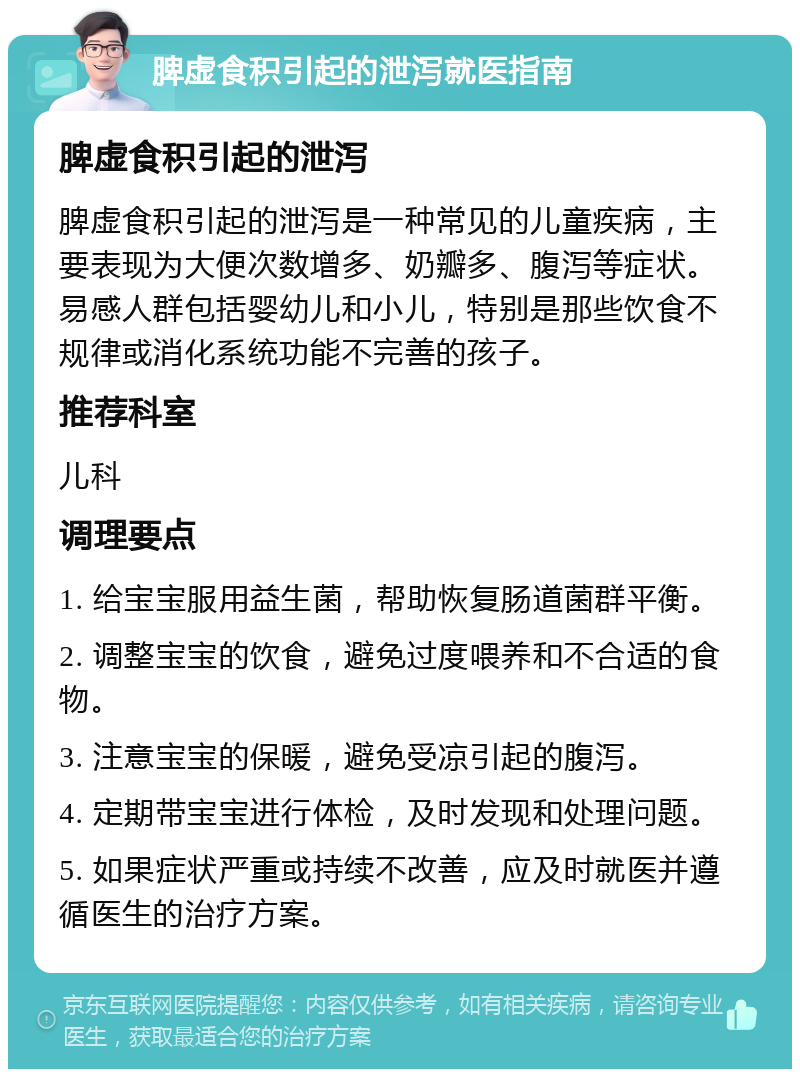 脾虚食积引起的泄泻就医指南 脾虚食积引起的泄泻 脾虚食积引起的泄泻是一种常见的儿童疾病，主要表现为大便次数增多、奶瓣多、腹泻等症状。易感人群包括婴幼儿和小儿，特别是那些饮食不规律或消化系统功能不完善的孩子。 推荐科室 儿科 调理要点 1. 给宝宝服用益生菌，帮助恢复肠道菌群平衡。 2. 调整宝宝的饮食，避免过度喂养和不合适的食物。 3. 注意宝宝的保暖，避免受凉引起的腹泻。 4. 定期带宝宝进行体检，及时发现和处理问题。 5. 如果症状严重或持续不改善，应及时就医并遵循医生的治疗方案。